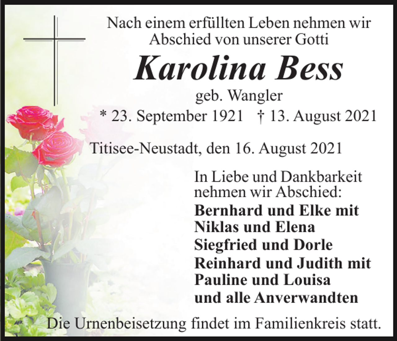 <p>Nach einem erfüllten Leben nehmen wir<br />Abschied von unserer Gotti</p><p>Karolina Bess<br />geb. Wangler<br />* 23. September 1921 † 13. August 2021<br />Titisee-Neustadt, den 16. August 2021<br />In Liebe und Dankbarkeit<br />nehmen wir Abschied:<br />Bernhard und Elke mit<br />Niklas und Elena<br />Siegfried und Dorle<br />Reinhard und Judith mit<br />Pauline und Louisa<br />und alle Anverwandten<br />Die Urnenbeisetzung findet im Familienkreis statt.</p>
