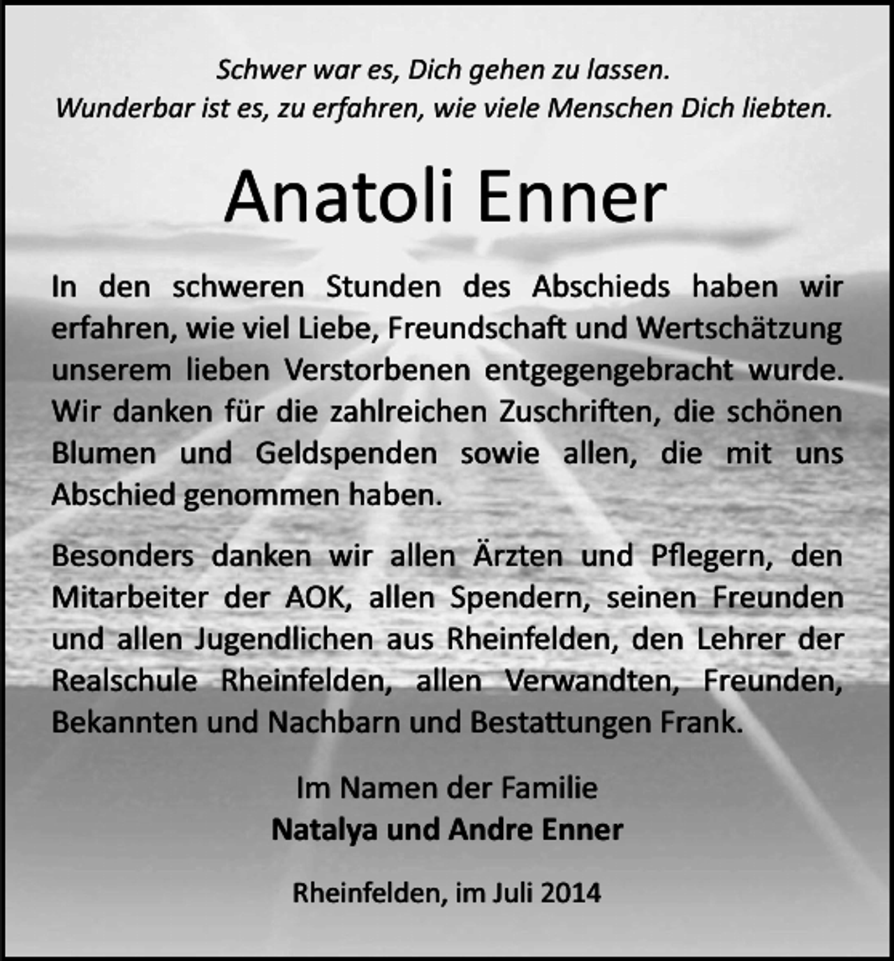 <p>Schwer war es, Dich gehen zu lassen.<br />Wunderbar ist es, zu erfahren, wie viele Menschen Dich liebten.</p><p>Anatoli Enner<br />In den schweren Stunden des Abschieds haben wir<br />erfahren, wie viel Liebe, Freundscha� und Wertschätzung<br />unserem lieben Verstorbenen entgegengebracht wurde.<br />Wir danken für die zahlreichen Zuschri�en, die schönen<br />Blumen und Geldspenden sowie allen, die mit uns<br />Abschied genommen haben.<br />Besonders danken wir allen Ärzten und Pﬂegern, den<br />Mitarbeiter der AOK, allen Spendern, seinen Freunden<br />und allen Jugendlichen aus Rheinfelden, den Lehrer der<br />Realschule Rheinfelden, allen Verwandten, Freunden,<br />Bekannten und Nachbarn und Besta�ungen Frank.<br />Im Namen der Familie<br />Natalya und Andre Enner<br />Rheinfelden, im Juli 2014</p>