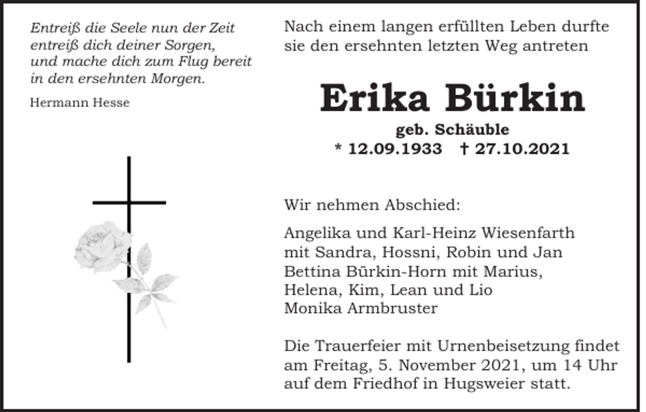 <p>Entreiß die Seele nun der Zeit<br />entreiß dich deiner Sorgen,<br />und mache dich zum Flug bereit<br />in den ersehnten Morgen.<br />Hermann Hesse</p><p>Nach einem langen erfüllten Leben durfte<br />sie den ersehnten letzten Weg antreten</p><p>Erika Bürkin<br />geb. Schäuble<br />* 12.09.1933  27.10.2021<br />Wir nehmen Abschied:<br />Angelika und Karl-Heinz Wiesenfarth<br />mit Sandra, Hossni, Robin und Jan<br />Bettina Bürkin-Horn mit Marius,<br />Helena, Kim, Lean und Lio<br />Monika Armbruster<br />Die Trauerfeier mit Urnenbeisetzung findet<br />am Freitag, 5. November 2021, um 14 Uhr<br />auf dem Friedhof in Hugsweier statt.</p>