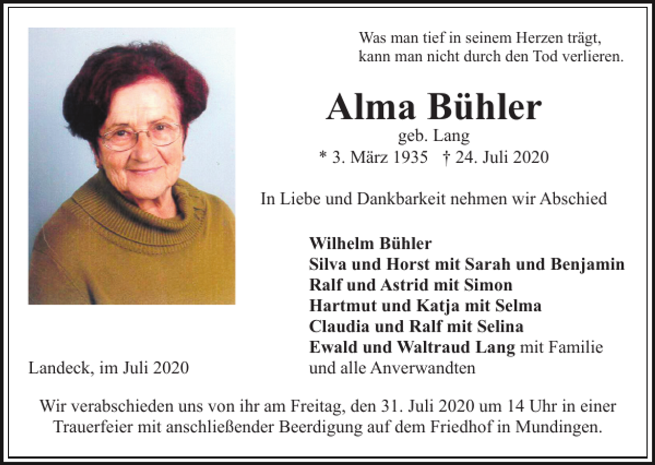 <p>Was man tief in seinem Herzen trägt,<br />kann man nicht durch den Tod verlieren.</p><p>Alma Bühler</p><p>geb. Lang<br />* 3. März 1935 † 24. Juli 2020<br />In Liebe und Dankbarkeit nehmen wir Abschied</p><p>Landeck, im Juli 2020</p><p>Wilhelm Bühler<br />Silva und Horst mit Sarah und Benjamin<br />Ralf und Astrid mit Simon<br />Hartmut und Katja mit Selma<br />Claudia und Ralf mit Selina<br />Ewald und Waltraud Lang mit Familie<br />und alle Anverwandten</p><p>Wir verabschieden uns von ihr am Freitag, den 31. Juli 2020 um 14 Uhr in einer<br />Trauerfeier mit anschließender Beerdigung auf dem Friedhof in Mundingen.</p>
