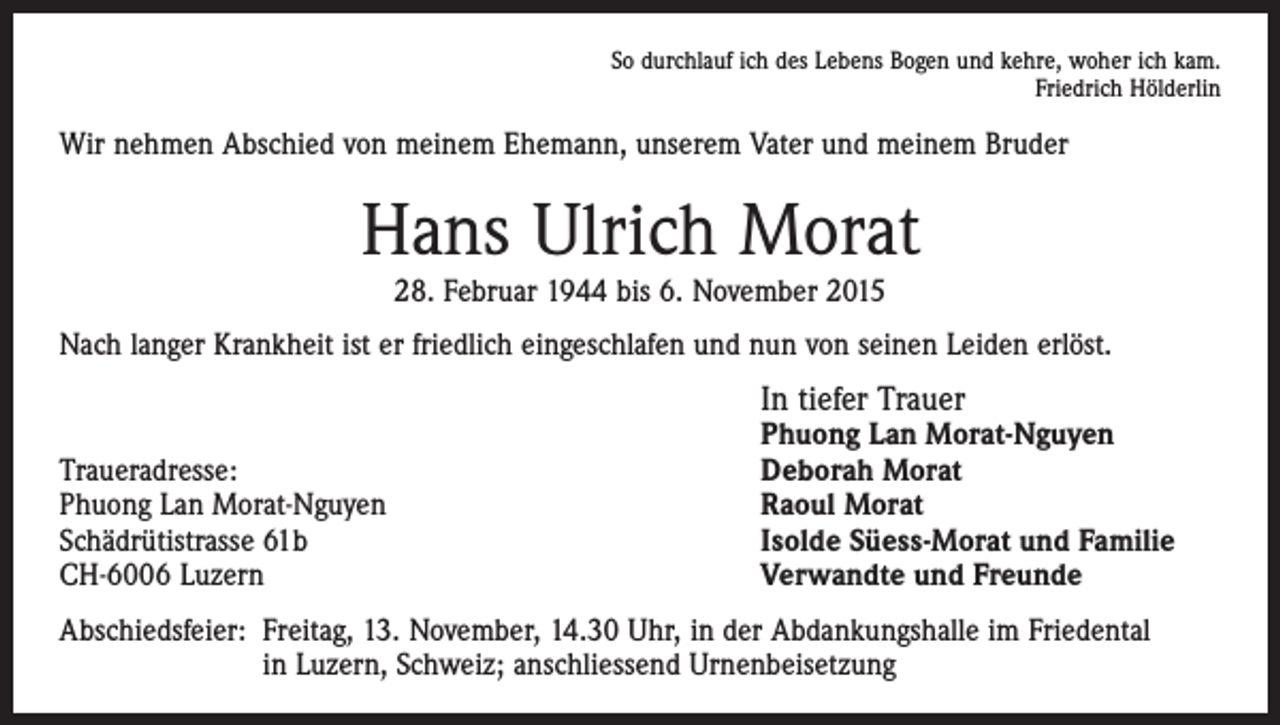<p>So durchlauf ich des Lebens Bogen und kehre, woher ich kam.<br />Friedrich Hölderlin</p><p>Wir nehmen Abschied von meinem Ehemann, unserem Vater und meinem Bruder</p><p>Hans Ulrich Morat<br />28. Februar 1944 bis 6. November 2015<br />Nach langer Krankheit ist er friedlich eingeschlafen und nun von seinen Leiden erlöst.</p><p>Traueradresse:<br />Phuong Lan Morat-Nguyen<br />Schädrütistrasse 61b<br />CH-6006 Luzern</p><p>In tiefer Trauer</p><p>Phuong Lan Morat-Nguyen<br />Deborah Morat<br />Raoul Morat<br />Isolde Süess-Morat und Familie<br />Verwandte und Freunde</p><p>Abschiedsfeier: Freitag, 13. November, 14.30 Uhr, in der Abdankungshalle im Friedental<br />in Luzern, Schweiz; anschliessend Urnenbeisetzung</p>