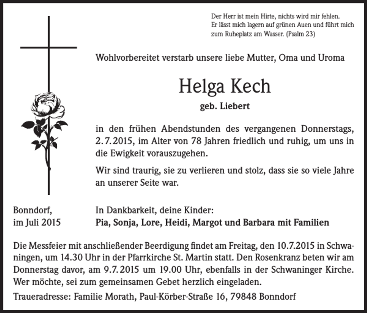 <p>Der Herr ist mein Hirte, nichts wird mir fehlen.<br />Er lässt mich lagern auf grünen Auen und führt mich<br />zum Ruheplatz am Wasser. (Psalm 23)</p><p>Wohlvorbereitet verstarb unsere liebe Mutter, Oma und Uroma</p><p>Helga Kech<br />geb. Liebert<br />in den frühen Abendstunden des vergangenen Donnerstags,<br />2. 7. 2015, im Alter von 78 Jahren friedlich und ruhig, um uns in<br />die Ewigkeit vorauszugehen.<br />Wir sind traurig, sie zu verlieren und stolz, dass sie so viele Jahre<br />an unserer Seite war.<br />Bonndorf,<br />im Juli 2015</p><p>In Dankbarkeit, deine Kinder:<br />Pia, Sonja, Lore, Heidi, Margot und Barbara mit Familien</p><p>Die Messfeier mit anschließender Beerdigung findet am Freitag, den 10.7.2015 in Schwaningen, um 14.30 Uhr in der Pfarrkirche St. Martin statt. Den Rosenkranz beten wir am<br />Donnerstag davor, am 9.7. 2015 um 19.00 Uhr, ebenfalls in der Schwaninger Kirche.<br />Wer möchte, sei zum gemeinsamen Gebet herzlich eingeladen.<br />Traueradresse: Familie Morath, Paul-Körber-Straße 16, 79848 Bonndorf</p>