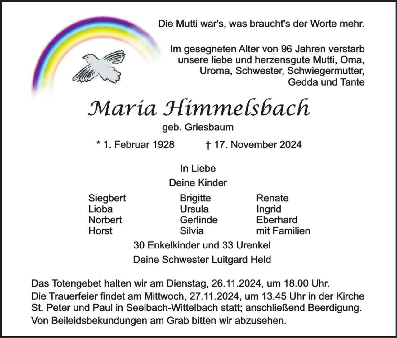 <p>Die Mutti war's, was braucht's der Worte mehr.<br />Im gesegneten Alter von 96 Jahren verstarb<br />unsere liebe und herzensgute Mutti, Oma,<br />Uroma, Schwester, Schwiegermutter,<br />Gedda und Tante</p><p>Maria Himmelsbach<br />geb. Griesbaum</p><p>* 1. Februar 1928</p><p>† 17. November 2024</p><p>In Liebe<br />Deine Kinder<br />Siegbert<br />Lioba<br />Norbert<br />Horst</p><p>Brigitte<br />Renate<br />Ursula<br />Ingrid<br />Gerlinde<br />Eberhard<br />Silvia<br />mit Familien<br />30 Enkelkinder und 33 Urenkel<br />Deine Schwester Luitgard Held</p><p>Das Totengebet halten wir am Dienstag, 26.11.2024, um 18.00 Uhr.<br />Die Trauerfeier findet am Mittwoch, 27.11.2024, um 13.45 Uhr in der Kirche<br />St. Peter und Paul in Seelbach-Wittelbach statt; anschließend Beerdigung.<br />Von Beileidsbekundungen am Grab bitten wir abzusehen.</p>
