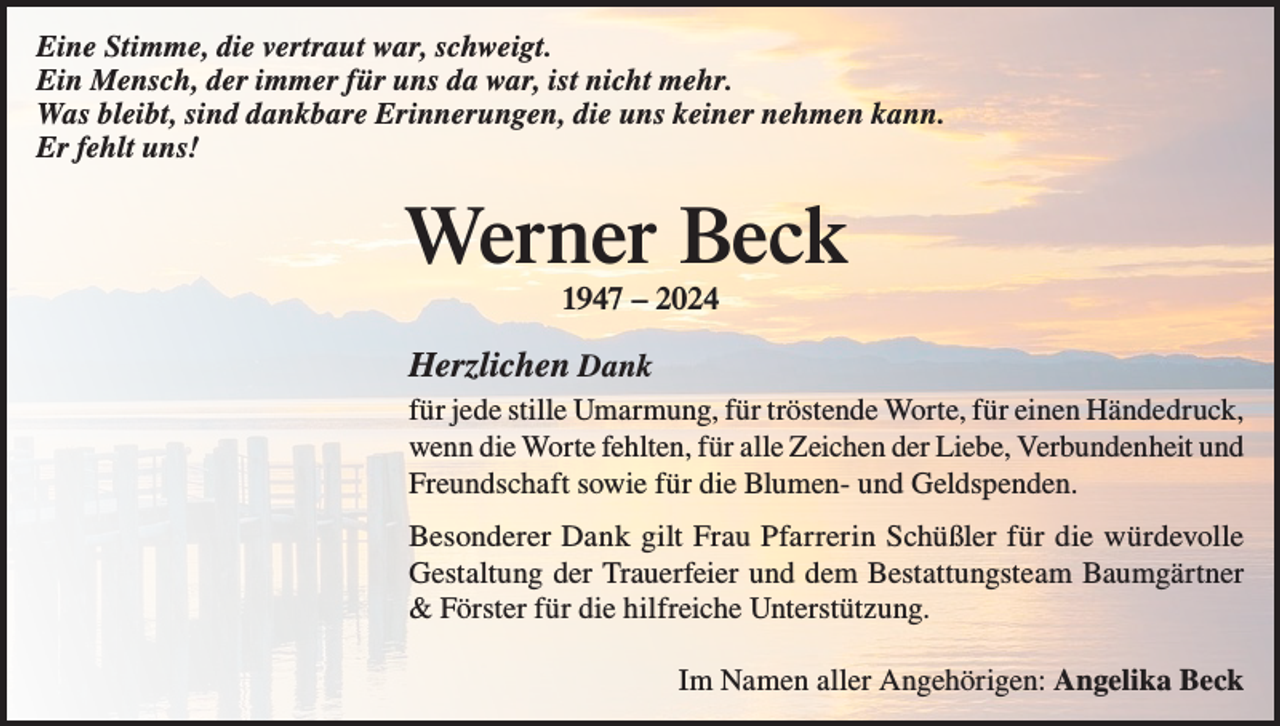 <p>Eine Stimme, die vertraut war, schweigt.<br />Ein Mensch, der immer für uns da war, ist nicht mehr.<br />Was bleibt, sind dankbare Erinnerungen, die uns keiner nehmen kann.<br />Er fehlt uns!</p><p>Werner Beck<br />1947 – 2024</p><p>Herzlichen Dank<br />für jede stille Umarmung, für tröstende Worte, für einen Händedruck,<br />wenn die Worte fehlten, für alle Zeichen der Liebe, Verbundenheit und<br />Freundschaft sowie für die Blumen- und Geldspenden.<br />Besonderer Dank gilt Frau Pfarrerin Schüßler für die würdevolle<br />Gestaltung der Trauerfeier und dem Bestattungsteam Baumgärtner<br />&amp; Förster für die hilfreiche Unterstützung.</p><p>Im Namen aller Angehörigen: Angelika Beck</p>