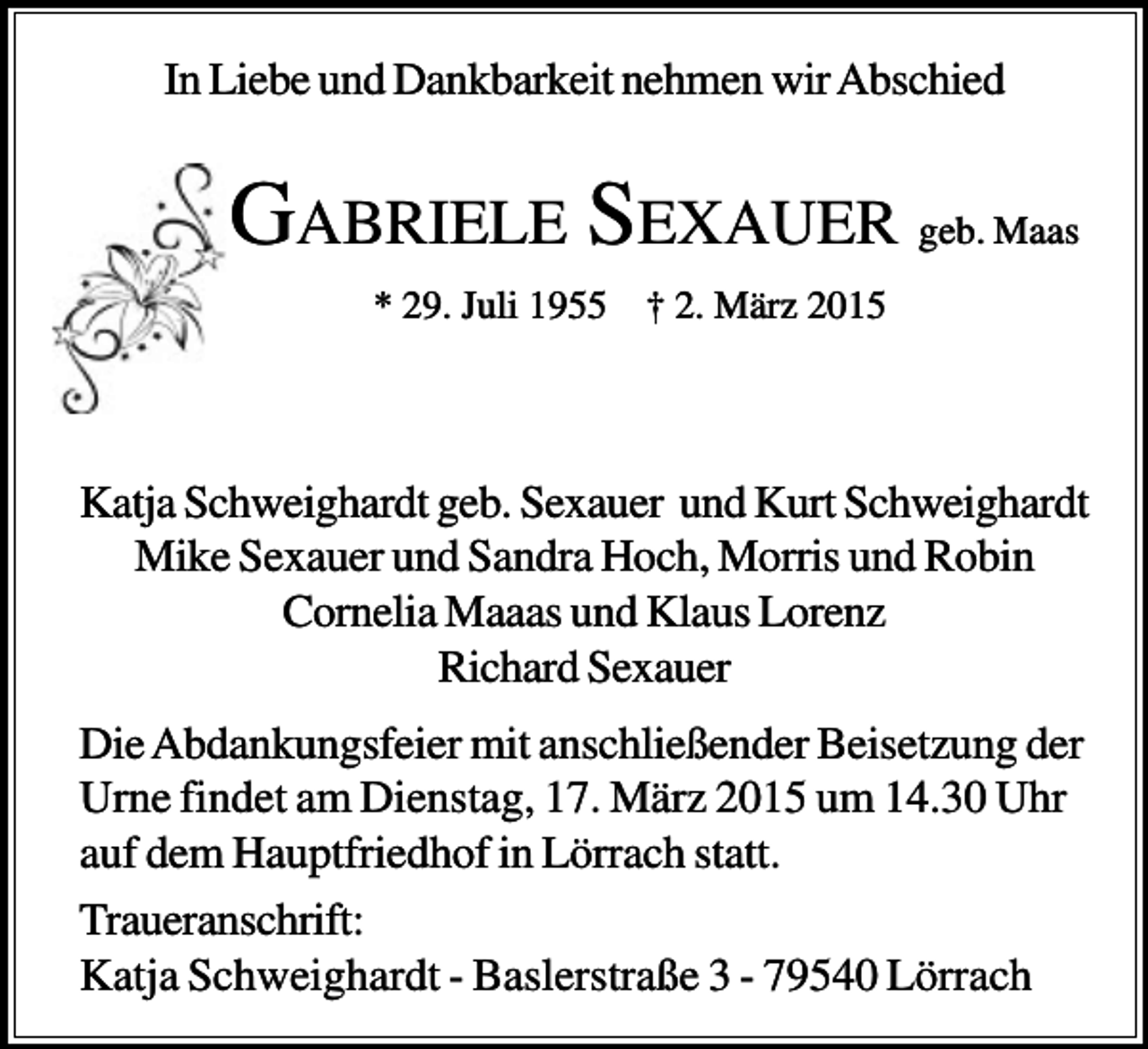 <p>In Liebe und Dankbarkeit nehmen wir Abschied</p><p>GABRIELE SEXAUER geb. Maas<br />* 29. Juli 1955 † 2. März 2015</p><p>Katja Schweighardt geb. Sexauer und Kurt Schweighardt<br />Mike Sexauer und Sandra Hoch, Morris und Robin<br />Cornelia Maaas und Klaus Lorenz<br />Richard Sexauer<br />Die Abdankungsfeier mit anschließender Beisetzung der<br />Urne findet am Dienstag, 17. März 2015 um 14.30 Uhr<br />auf dem Hauptfriedhof in Lörrach statt.<br />Traueranschrift:<br />Katja Schweighardt - Baslerstraße 3 - 79540 Lörrach</p>