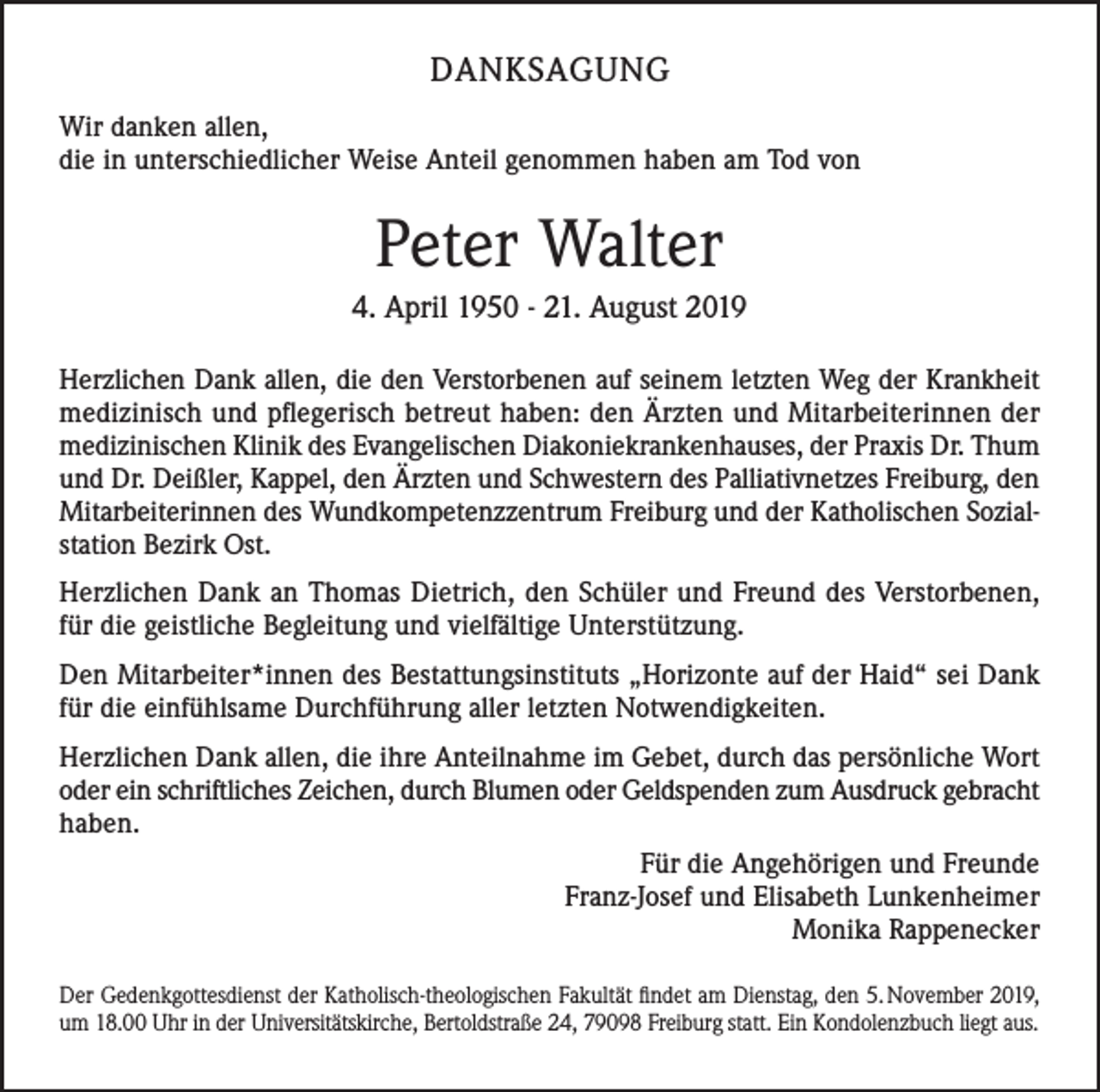 <p>DANKSAGUNG<br />Wir danken allen,<br />die in unterschiedlicher Weise Anteil genommen haben am Tod von</p><p>Peter Walter<br />4. April 1950 - 21. August 2019<br />Herzlichen Dank allen, die den Verstorbenen auf seinem letzten Weg der Krankheit<br />medizinisch und pflegerisch betreut haben: den Ärzten und Mitarbeiterinnen der<br />medizinischen Klinik des Evangelischen Diakoniekrankenhauses, der Praxis Dr. Thum<br />und Dr. Deißler, Kappel, den Ärzten und Schwestern des Palliativnetzes Freiburg, den<br />Mitarbeiterinnen des Wundkompetenzzentrum Freiburg und der Katholischen Sozialstation Bezirk Ost.<br />Herzlichen Dank an Thomas Dietrich, den Schüler und Freund des Verstorbenen,<br />für die geistliche Begleitung und vielfältige Unterstützung.<br />Den Mitarbeiter*innen des Bestattungsinstituts „Horizonte auf der Haid“ sei Dank<br />für die einfühlsame Durchführung aller letzten Notwendigkeiten.<br />Herzlichen Dank allen, die ihre Anteilnahme im Gebet, durch das persönliche Wort<br />oder ein schriftliches Zeichen, durch Blumen oder Geldspenden zum Ausdruck gebracht<br />haben.<br />Für die Angehörigen und Freunde<br />Franz-Josef und Elisabeth Lunkenheimer<br />Monika Rappenecker<br />Der Gedenkgottesdienst der Katholisch-theologischen Fakultät findet am Dienstag, den 5. November 2019,<br />um 18.00 Uhr in der Universitätskirche, Bertoldstraße 24, 79098 Freiburg statt. Ein Kondolenzbuch liegt aus.</p>