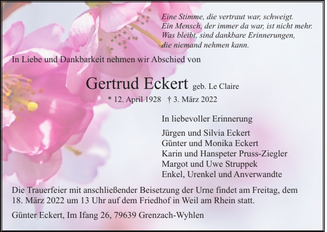 <p>Eine Stimme, die vertraut war, schweigt.<br />Ein Mensch, der immer da war, ist nicht mehr.<br />Was bleibt, sind dankbare Erinnerungen,<br />die niemand nehmen kann.</p><p>In Liebe und Dankbarkeit nehmen wir Abschied von</p><p>Gertrud Eckert geb. Le Claire<br />* 12. April 1928 † 3. März 2022</p><p>In liebevoller Erinnerung<br />Jürgen und Silvia Eckert<br />Günter und Monika Eckert<br />Karin und Hanspeter Pruss-Ziegler<br />Margot und Uwe Struppek<br />Enkel, Urenkel und Anverwandte<br />Die Trauerfeier mit anschließender Beisetzung der Urne findet am Freitag, dem<br />18. März 2022 um 13 Uhr auf dem Friedhof in Weil am Rhein statt.<br />Günter Eckert, Im Ifang 26, 79639 Grenzach-Wyhlen</p>