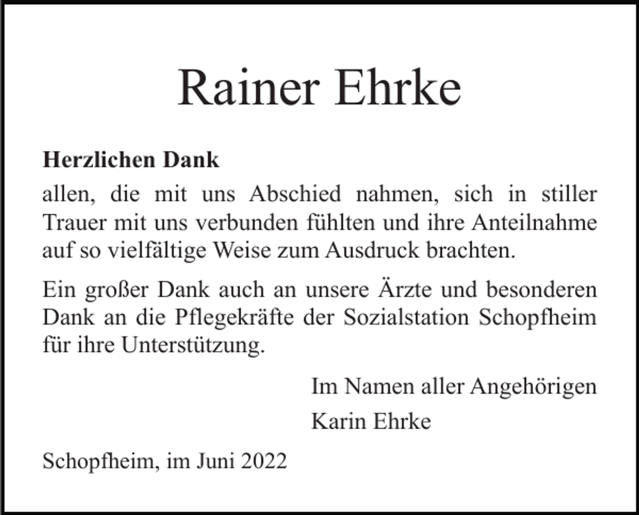 <p>Rainer Ehrke<br />Herzlichen Dank<br />allen, die mit uns Abschied nahmen, sich in stiller<br />Trauer mit uns verbunden fühlten und ihre Anteilnahme<br />auf so vielfältige Weise zum Ausdruck brachten.<br />Ein großer Dank auch an unsere Ärzte und besonderen<br />Dank an die Pflegekräfte der Sozialstation Schopfheim<br />für ihre Unterstützung.<br />Im Namen aller Angehörigen<br />Karin Ehrke<br />Schopfheim, im Juni 2022</p>