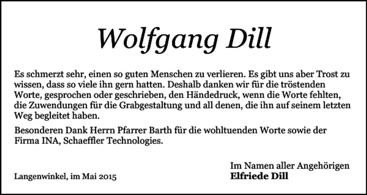 <p>Wolfgang Dill<br />Es schmerzt sehr, einen so guten Menschen zu verlieren. Es gibt uns aber Trost zu<br />wissen, dass so viele ihn gern hatten. Deshalb danken wir für die tröstenden<br />Worte, gesprochen oder geschrieben, den Händedruck, wenn die Worte fehlten,<br />die Zuwendungen für die Grabgestaltung und all denen, die ihn auf seinem letzten<br />Weg begleitet haben.<br />Besonderen Dank Herrn Pfarrer Barth für die wohltuenden Worte sowie der<br />Firma INA, Schaeffler Technologies.</p><p>Langenwinkel, im Mai 2015</p><p>Im Namen aller Angehörigen<br />Elfriede Dill</p>