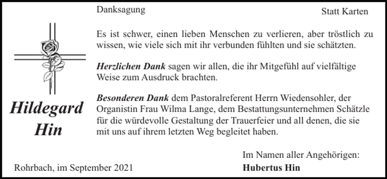 <p>Danksagung</p><p>Statt Karten</p><p>Es ist schwer, einen lieben Menschen zu verlieren, aber tröstlich zu<br />wissen, wie viele sich mit ihr verbunden fühlten und sie schätzten.<br />Herzlichen Dank sagen wir allen, die ihr Mitgefühl auf vielfältige<br />Weise zum Ausdruck brachten.</p><p>Hildegard<br />Hin</p><p>Besonderen Dank dem Pastoralreferent Herrn Wiedensohler, der<br />Organistin Frau Wilma Lange, dem Bestattungsunternehmen Schätzle<br />für die würdevolle Gestaltung der Trauerfeier und all denen, die sie<br />mit uns auf ihrem letzten Weg begleitet haben.</p><p>Rohrbach, im September 2021</p><p>Im Namen aller Angehörigen:<br />Hubertus Hin</p>