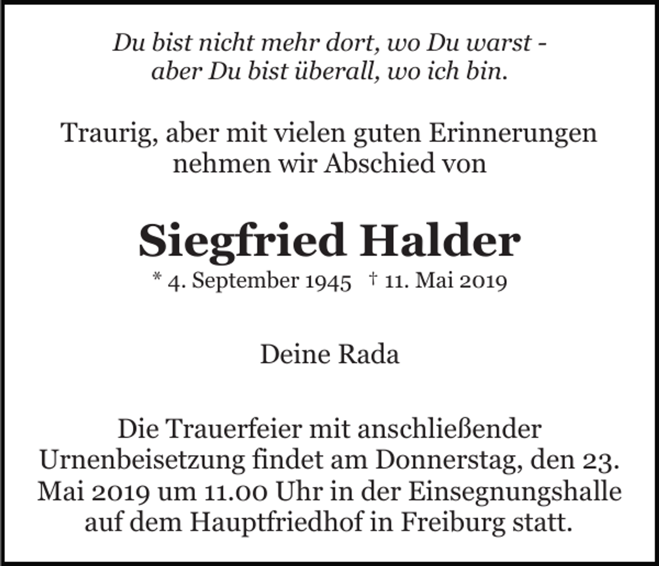 <p>Du bist nicht mehr dort, wo Du warst aber Du bist überall, wo ich bin.</p><p>Traurig, aber mit vielen guten Erinnerungen<br />nehmen wir Abschied von</p><p>Siegfried Halder<br />* 4. September 1945 † 11. Mai 2019</p><p>Deine Rada<br />Die Trauerfeier mit anschließender<br />Urnenbeisetzung findet am Donnerstag, den 23.<br />Mai 2019 um 11.00 Uhr in der Einsegnungshalle<br />auf dem Hauptfriedhof in Freiburg statt.</p>