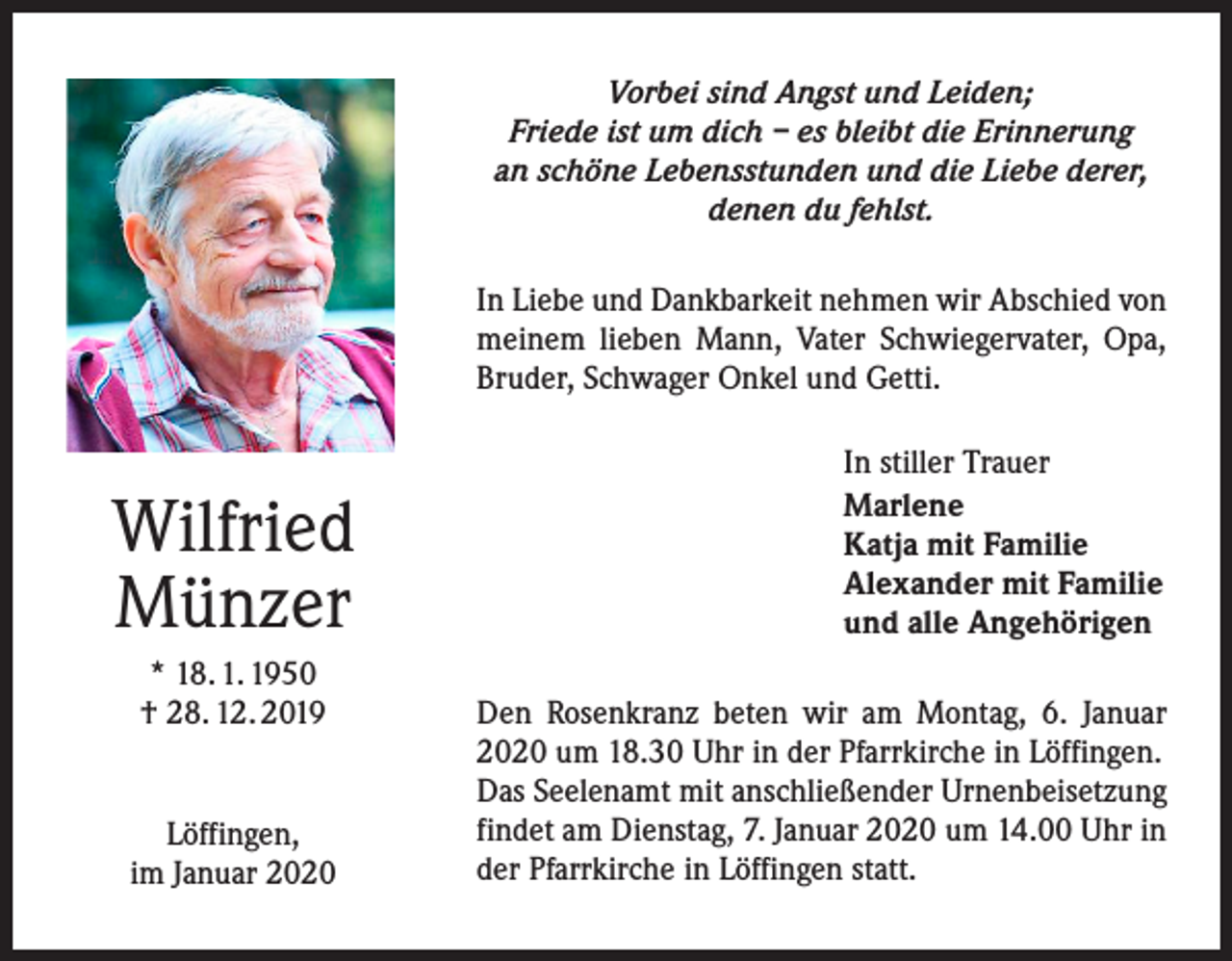<p>Vorbei sind Angst und Leiden;<br />Friede ist um dich – es bleibt die Erinnerung<br />an schöne Lebensstunden und die Liebe derer,<br />denen du fehlst.<br />In Liebe und Dankbarkeit nehmen wir Abschied von<br />meinem lieben Mann, Vater Schwiegervater, Opa,<br />­Bruder, Schwager Onkel und Getti.</p><p>Wilfried<br />Münzer<br />* 18. 1. 1950<br />† 28. 12. 2019<br />Löffingen,<br />im Januar 2020</p><p>In stiller Trauer<br />Marlene<br />Katja mit Familie<br />Alexander mit Familie<br />und alle Angehörigen<br />Den Rosenkranz beten wir am Montag, 6. Januar<br />2020 um 18.30 Uhr in der Pfarrkirche in Löffingen.<br />Das Seelenamt mit anschließender Urnenbeisetzung<br />findet am Dienstag, 7. Januar 2020 um 14.00 Uhr in<br />der Pfarrkirche in Löffingen statt.</p>