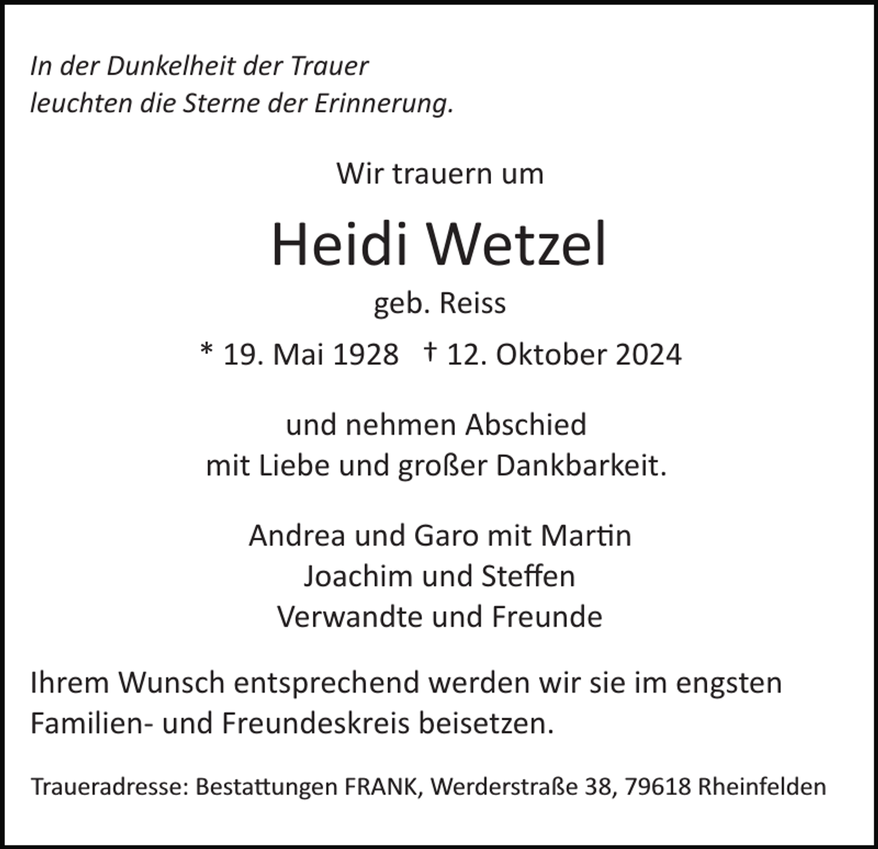 <p>In der Dunkelheit der Trauer<br />leuchten die Sterne der Erinnerung.</p>
<p>Wir trauern um</p>
<p>Heidi Wetzel<br />geb. Reiss<br />* 19. Mai 1928 † 12. Oktober 2024<br />und nehmen Abschied<br />mit Liebe und großer Dankbarkeit.<br />Andrea und Garo mit Martin<br />Joachim und Steﬀen<br />Verwandte und Freunde<br />Ihrem Wunsch entsprechend werden wir sie im engsten<br />Familien­ und Freundeskreis beisetzen.<br />Traueradresse: Bestattungen FRANK, Werderstraße 38, 79618 Rheinfelden</p>