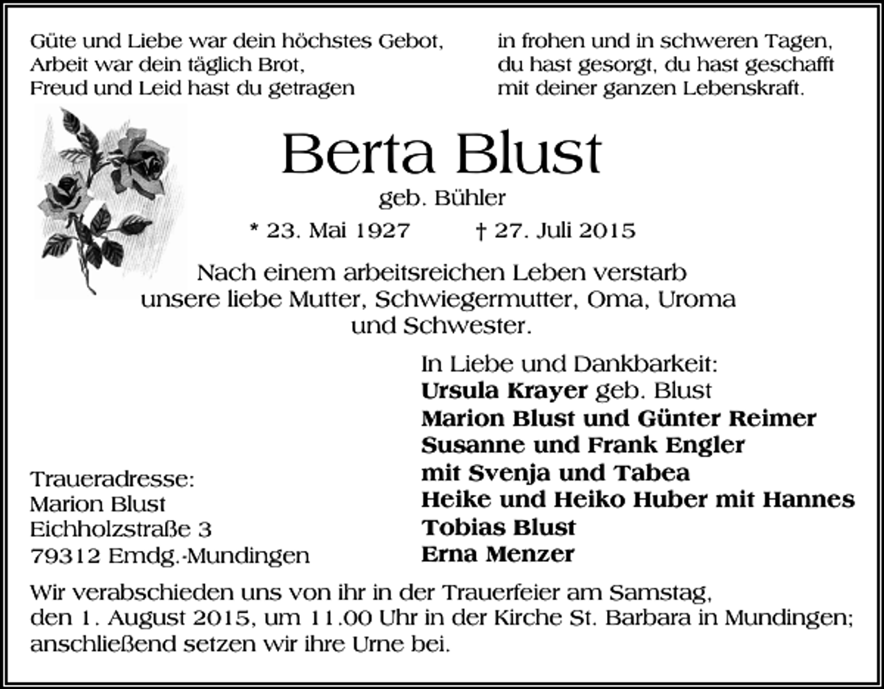 <p>Güte und Liebe war dein höchstes Gebot,<br />Arbeit war dein täglich Brot,<br />Freud und Leid hast du getragen</p><p>in frohen und in schweren Tagen,<br />du hast gesorgt, du hast geschafft<br />mit deiner ganzen Lebenskraft.</p><p>Berta Blust</p><p>geb. Bühler<br />* 23. Mai 1927<br />† 27. Juli 2015</p><p>Nach einem arbeitsreichen Leben verstarb<br />unsere liebe Mutter, Schwiegermutter, Oma, Uroma<br />und Schwester.</p><p>Traueradresse:<br />Marion Blust<br />Eichholzstraße 3<br />79312 Emdg.-Mundingen</p><p>In Liebe und Dankbarkeit:<br />Ursula Krayer geb. Blust<br />Marion Blust und Günter Reimer<br />Susanne und Frank Engler<br />mit Svenja und Tabea<br />Heike und Heiko Huber mit Hannes<br />Tobias Blust<br />Erna Menzer</p><p>Wir verabschieden uns von ihr in der Trauerfeier am Samstag,<br />den 1. August 2015, um 11.00 Uhr in der Kirche St. Barbara in Mundingen;<br />anschließend setzen wir ihre Urne bei.</p>