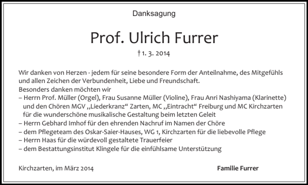 <p>Danksagung</p><p>Prof. Ulrich Furrer<br />† 1. 3. 2014<br />Wir danken von Herzen - jedem für seine besondere Form der Anteilnahme, des Mitgefühls<br />und allen Zeichen der Verbundenheit, Liebe und Freundschaft.<br />Besonders danken möchten wir<br />– Herrn Prof. Müller (Orgel), Frau Susanne Müller (Violine), Frau Anri Nashiyama (Klarinette)<br />und den Chören MGV „Liederkranz“ Zarten, MC „Eintracht“ Freiburg und MC Kirchzarten<br />für die wunderschöne musikalische Gestaltung beim letzten Geleit<br />– Herrn Gebhard Imhof für den ehrenden Nachruf im Namen der Chöre<br />– dem Pflegeteam des Oskar-Saier-Hauses, WG 1, Kirchzarten für die liebevolle Pflege<br />– Herrn Haas für die würdevoll gestaltete Trauerfeier<br />– dem Bestattungsinstitut Klingele für die einfühlsame Unterstützung<br />Kirchzarten, im März 2014</p><p>Familie Furrer</p>