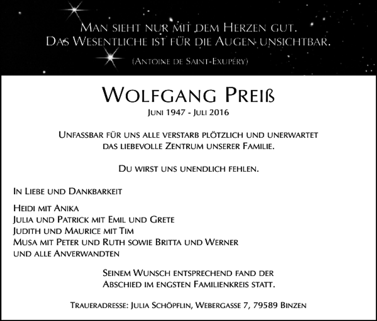 <p>MAN SIEHT NUR MIT DEM HERZEN GUT.<br />DAS WESENTLICHE IST FÜR DIE AUGEN UNSICHTBAR.<br />(ANTOINE DE SAINT-EXUPÉRY)</p><p>W OLFGANG P REIß<br />JUNI 1947 - JULI 2016</p><p>UNFASSBAR FÜR UNS ALLE VERSTARB PLÖTZLICH UND UNERWARTET<br />DAS LIEBEVOLLE ZENTRUM UNSERER FAMILIE.</p><p>Tod125.tif</p><p>DU WIRST UNS UNENDLICH FEHLEN.<br />IN LIEBE UND DANKBARKEIT<br />HEIDI MIT ANIKA<br />JULIA UND PATRICK MIT EMIL UND GRETE<br />JUDITH UND MAURICE MIT TIM<br />MUSA MIT PETER UND RUTH SOWIE BRITTA UND WERNER<br />UND ALLE ANVERWANDTEN<br />SEINEM WUNSCH ENTSPRECHEND FAND DER<br />ABSCHIED IM ENGSTEN FAMILIENKREIS STATT.<br />TRAUERADRESSE: JULIA SCHÖPFLIN, WEBERGASSE 7, 79589 BINZEN</p>