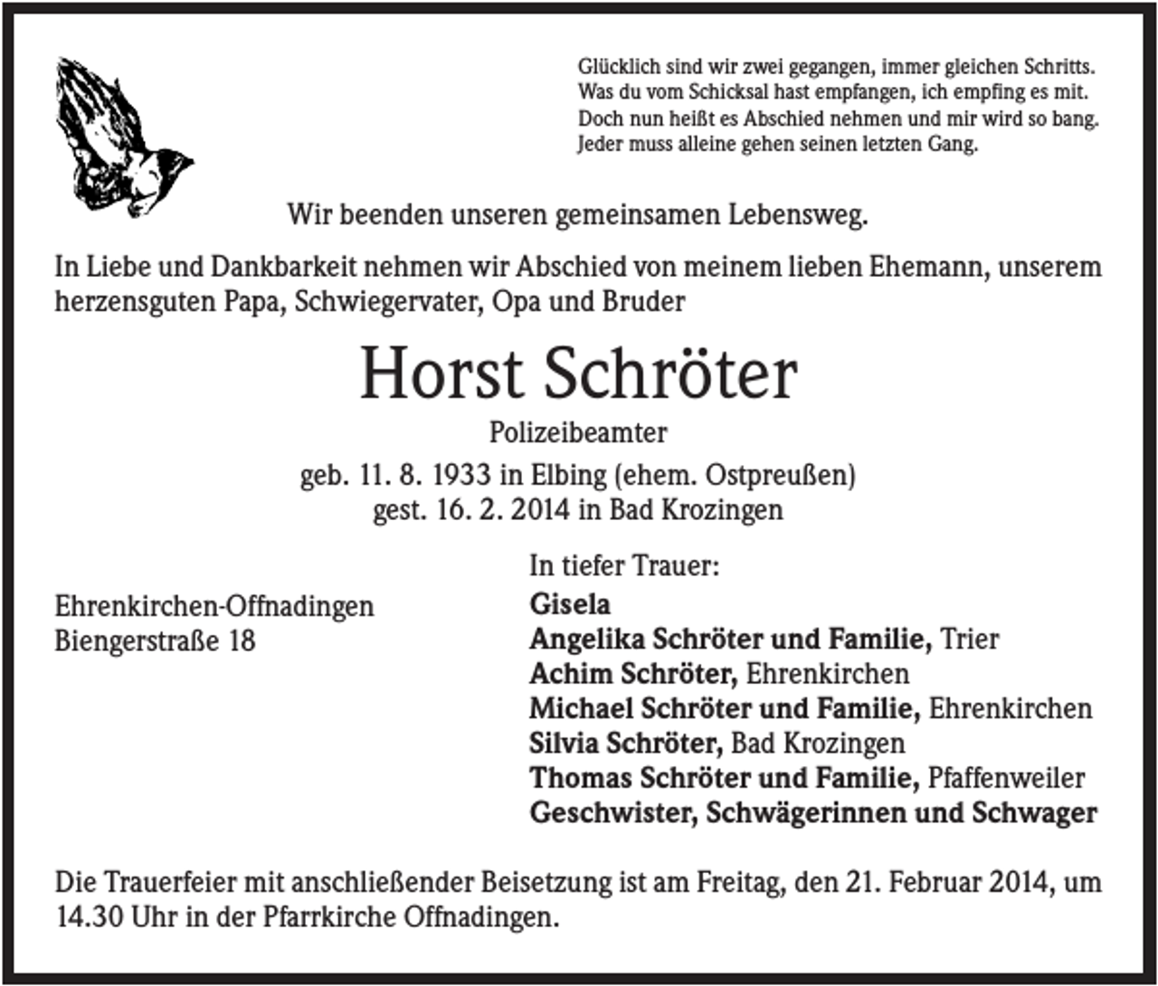 <p>Glücklich sind wir zwei gegangen, immer gleichen Schritts.<br />Was du vom Schicksal hast empfangen, ich empfing es mit.<br />Doch nun heißt es Abschied nehmen und mir wird so bang.<br />Jeder muss alleine gehen seinen letzten Gang.</p><p>Wir beenden unseren gemeinsamen Lebensweg.<br />In Liebe und Dankbarkeit nehmen wir Abschied von meinem lieben Ehemann, unserem<br />herzensguten Papa, Schwiegervater, Opa und Bruder</p><p>Horst Schröter<br />Polizeibeamter<br />geb. 11. 8. 1933 in Elbing (ehem. Ostpreußen)<br />gest. 16. 2. 2014 in Bad Krozingen<br />Ehrenkirchen-Offnadingen<br />Biengerstraße 18</p><p>In tiefer Trauer:<br />Gisela<br />Angelika Schröter und Familie, Trier<br />Achim Schröter, Ehrenkirchen<br />Michael Schröter und Familie, Ehrenkirchen<br />Silvia Schröter, Bad Krozingen<br />Thomas Schröter und Familie, Pfaffenweiler<br />Geschwister, Schwägerinnen und Schwager</p><p>Die Trauerfeier mit anschließender Beisetzung ist am Freitag, den 21. Februar 2014, um<br />14.30 Uhr in der Pfarrkirche Offnadingen.</p>