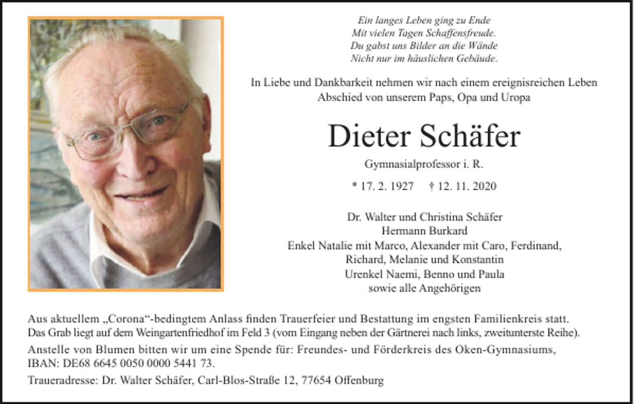 <p>Ein langes Leben ging zu Ende<br />Mit vielen Tagen Schaffensfreude.<br />Du gabst uns Bilder an die Wände<br />Nicht nur im häuslichen Gebäude.</p><p>In Liebe und Dankbarkeit nehmen wir nach einem ereignisreichen Leben<br />Abschied von unserem Paps, Opa und Uropa</p><p>Dieter Schäfer<br />Gymnasialprofessor i. R.</p><p>* 17. 2. 1927</p><p>† 12. 11. 2020</p><p>Dr. Walter und Christina Schäfer<br />Hermann Burkard<br />Enkel Natalie mit Marco, Alexander mit Caro, Ferdinand,<br />Richard, Melanie und Konstantin<br />Urenkel Naemi, Benno und Paula<br />sowie alle Angehörigen<br />Aus aktuellem „Corona“-bedingtem Anlass finden Trauerfeier und Bestattung im engsten Familienkreis statt.<br />Das Grab liegt auf dem Weingartenfriedhof im Feld 3 (vom Eingang neben der Gärtnerei nach links, zweitunterste Reihe).<br />Anstelle von Blumen bitten wir um eine Spende für: Freundes- und Förderkreis des Oken-Gymnasiums,<br />IBAN: DE68 6645 005000 5441 73.<br />Traueradresse: Dr. Walter Schäfer, Carl-Blos-Straße 12, 77654 Offenburg</p>