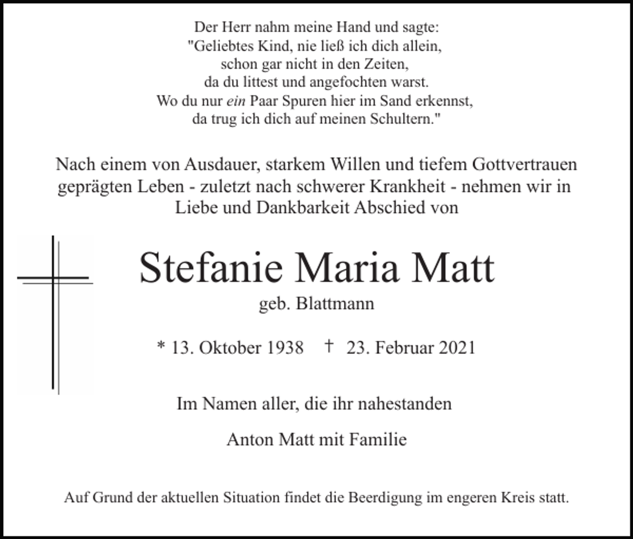 <p>Der Herr nahm meine Hand und sagte:<br />"Geliebtes Kind, nie ließ ich dich allein,<br />schon gar nicht in den Zeiten,<br />da du littest und angefochten warst.<br />Wo du nur ein Paar Spuren hier im Sand erkennst,<br />da trug ich dich auf meinen Schultern."</p><p>Nach einem von Ausdauer, starkem Willen und tiefem Gottvertrauen<br />geprägten Leben - zuletzt nach schwerer Krankheit - nehmen wir in<br />Liebe und Dankbarkeit Abschied von</p><p>Stefanie Maria Matt<br />geb. Blattmann<br />* 13. Oktober 1938 † 23. Februar 2021<br />Im Namen aller, die ihr nahestanden<br />Anton Matt mit Familie<br />Auf Grund der aktuellen Situation findet die Beerdigung im engeren Kreis statt.</p>