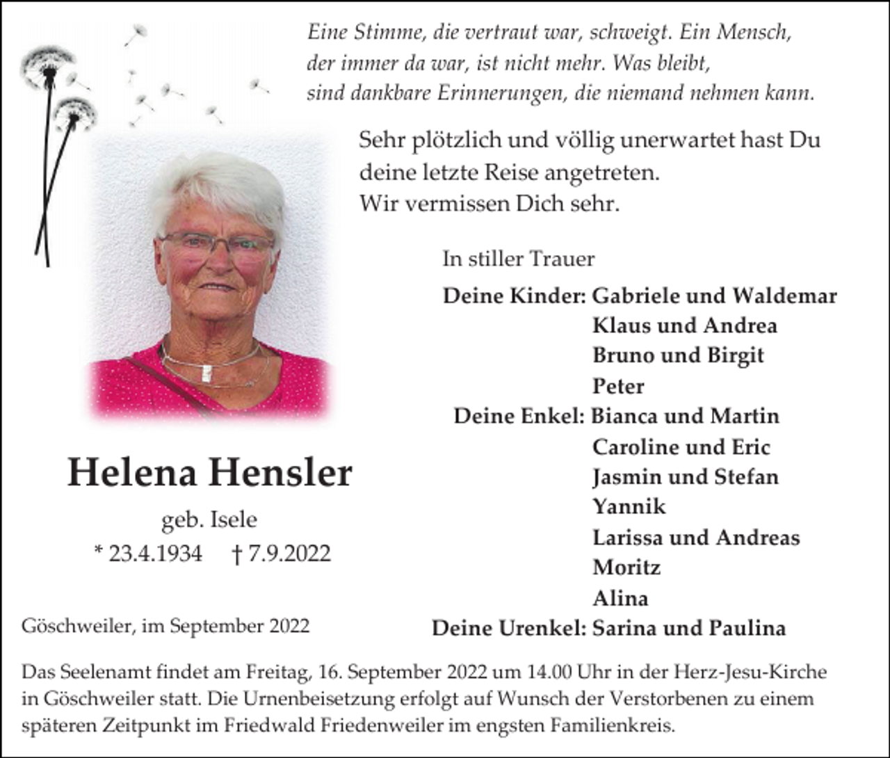 <p>Eine Stimme, die vertraut war, schweigt. Ein Mensch,<br />der immer da war, ist nicht mehr. Was bleibt,<br />sind dankbare Erinnerungen, die niemand nehmen kann.</p><p>Sehr plötzlich und völlig unerwartet hast Du<br />deine letzte Reise angetreten.<br />Wir vermissen Dich sehr.<br />In stiller Trauer</p><p>Helena Hensler<br />geb. Isele<br />* 23.4.1934 † 7.9.2022<br />Göschweiler, im September 2022</p><p>Deine Kinder: Gabriele und Waldemar<br />Klaus und Andrea<br />Bruno und Birgit<br />Peter<br />Deine Enkel: Bianca und Martin<br />Caroline und Eric<br />Jasmin und Stefan<br />Yannik<br />Larissa und Andreas<br />Moritz<br />Alina<br />Deine Urenkel: Sarina und Paulina</p><p>Das Seelenamt findet am Freitag, 16. September 2022 um 14.00 Uhr in der Herz-Jesu-Kirche<br />in Göschweiler statt. Die Urnenbeisetzung erfolgt auf Wunsch der Verstorbenen zu einem<br />späteren Zeitpunkt im Friedwald Friedenweiler im engsten Familienkreis.</p>