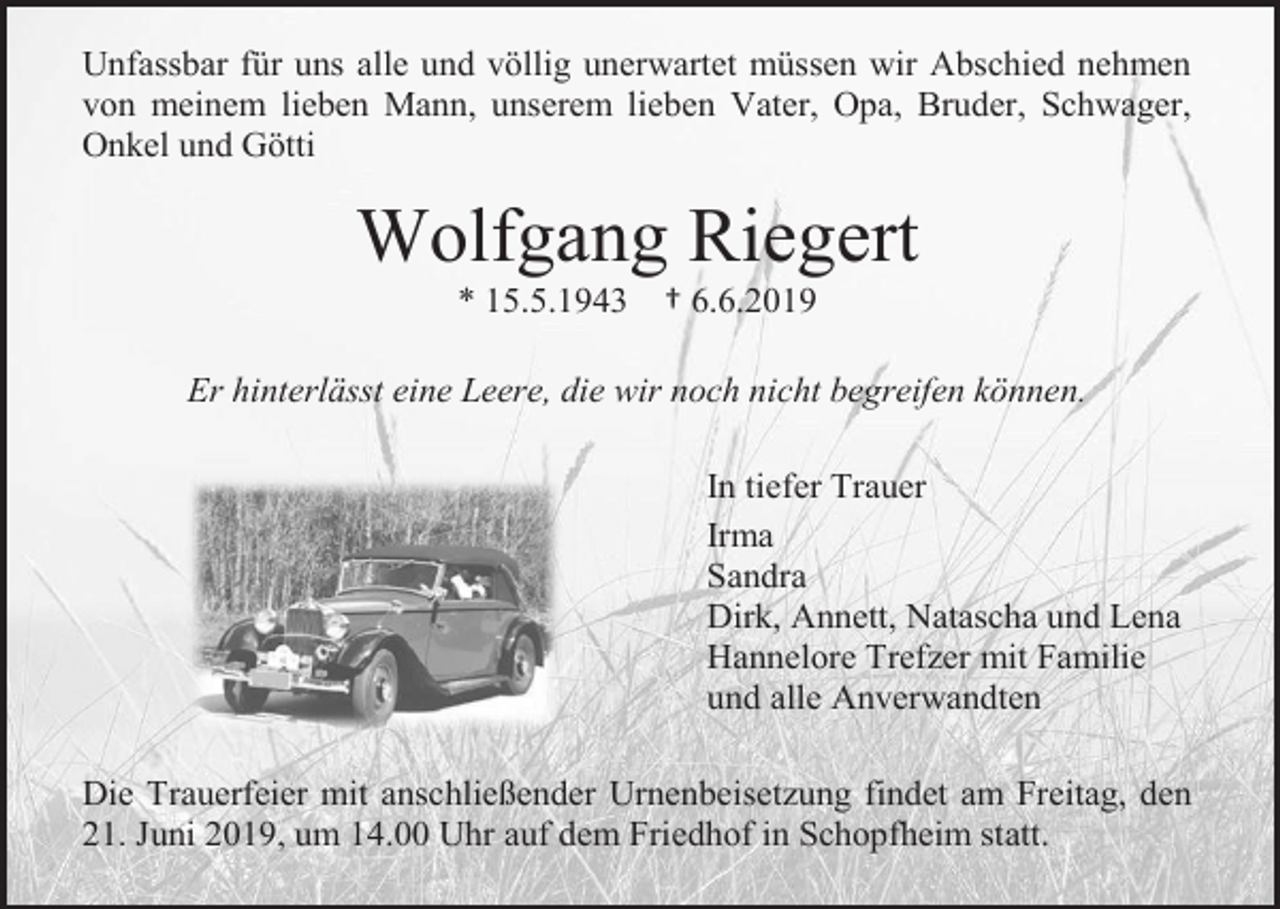 <p>Unfassbar für uns alle und völlig unerwartet müssen wir Abschied nehmen<br />von meinem lieben Mann, unserem lieben Vater, Opa, Bruder, Schwager,<br />Onkel und Götti</p><p>Wolfgang Riegert<br />* 15.5.1943</p><p>† 6.6.2019</p><p>Er hinterlässt eine Leere, die wir noch nicht begreifen können.<br />In tiefer Trauer<br />Irma<br />Sandra<br />Dirk, Annett, Natascha und Lena<br />Hannelore Trefzer mit Familie<br />und alle Anverwandten<br />Die Trauerfeier mit anschließender Urnenbeisetzung findet am Freitag, den<br />21. Juni 2019, um 14.00 Uhr auf dem Friedhof in Schopfheim statt.</p>