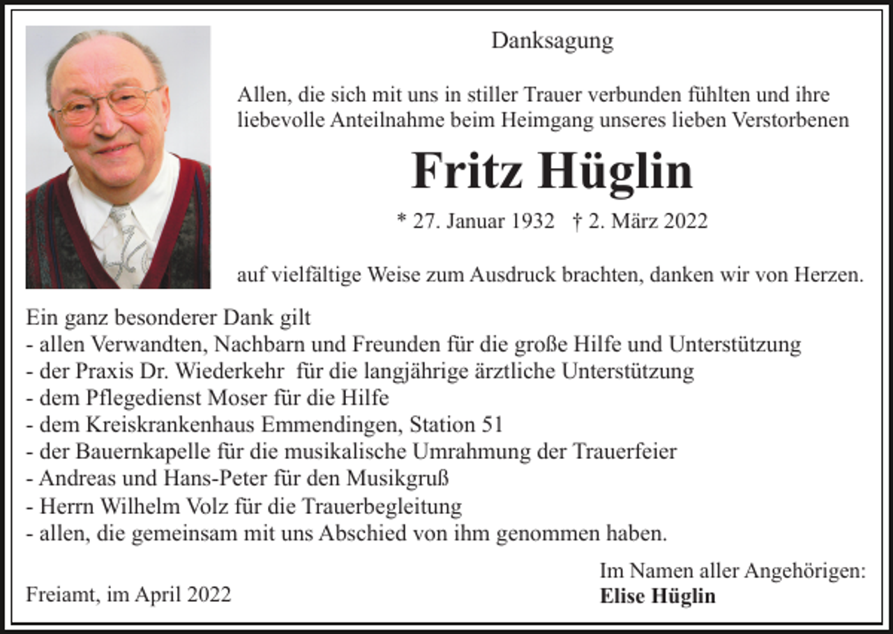 <p>Danksagung<br />Allen, die sich mit uns in stiller Trauer verbunden fühlten und ihre<br />liebevolle Anteilnahme beim Heimgang unseres lieben Verstorbenen</p><p>Fritz Hüglin<br />* 27. Januar 1932 † 2. März 2022<br />auf vielfältige Weise zum Ausdruck brachten, danken wir von Herzen.</p><p>Ein ganz besonderer Dank gilt<br />- allen Verwandten, Nachbarn und Freunden für die große Hilfe und Unterstützung<br />- der Praxis Dr. Wiederkehr für die langjährige ärztliche Unterstützung<br />- dem Pflegedienst Moser für die Hilfe<br />- dem Kreiskrankenhaus Emmendingen, Station 51<br />- der Bauernkapelle für die musikalische Umrahmung der Trauerfeier<br />- Andreas und Hans-Peter für den Musikgruß<br />- Herrn Wilhelm Volz für die Trauerbegleitung<br />- allen, die gemeinsam mit uns Abschied von ihm genommen haben.<br />Freiamt, im April 2022</p><p>Im Namen aller Angehörigen:<br />Elise Hüglin</p>