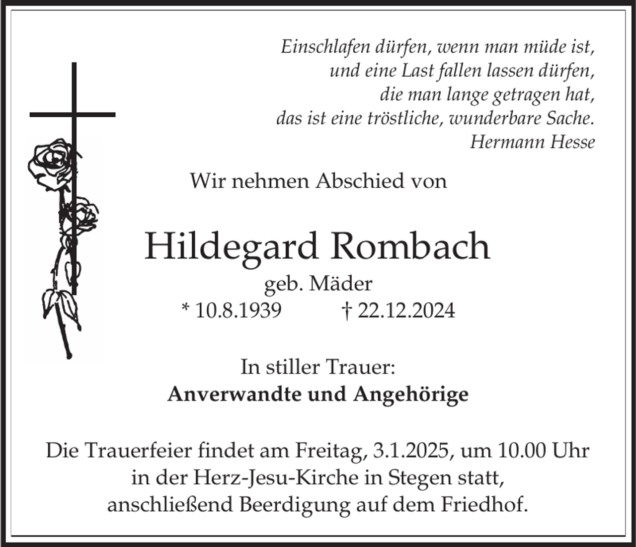 <p>Einschlafen dürfen, wenn man müde ist,<br />und eine Last fallen lassen dürfen,<br />die man lange getragen hat,<br />das ist eine tröstliche, wunderbare Sache.<br />Hermann Hesse</p><p>Wir nehmen Abschied von</p><p>Hildegard Rombach<br />geb. Mäder<br />* 10.8.1939<br />22.12.2024<br />In stiller Trauer:<br />Anverwandte und Angehörige<br />Die Trauerfeier findet am Freitag, 3.1.2025, um 10.00 Uhr<br />in der Herz-Jesu-Kirche in Stegen statt,<br />anschließend Beerdigung auf dem Friedhof.</p>