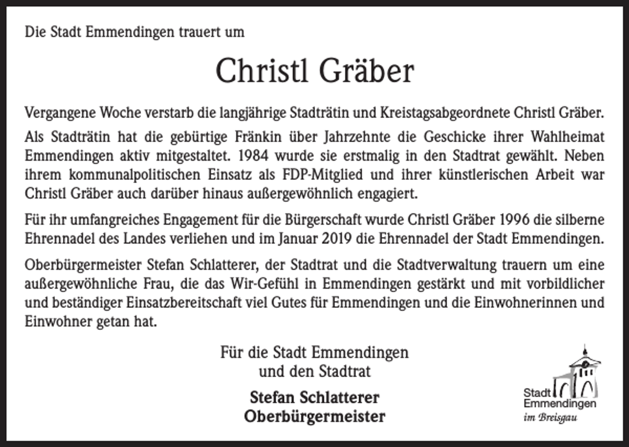 <p>Die Stadt Emmendingen trauert um</p><p>Christl Gräber<br />Vergangene Woche verstarb die langjährige Stadträtin und Kreistagsabgeordnete Christl Gräber.<br />Als Stadträtin hat die gebürtige Fränkin über Jahrzehnte die Geschicke ihrer Wahlheimat<br />Emmendingen aktiv mitgestaltet. 1984 wurde sie erstmalig in den Stadtrat gewählt. Neben<br />ihrem kommunalpolitischen Einsatz als FDP-Mitglied und ihrer künstlerischen Arbeit war<br />Christl Gräber auch darüber hinaus außergewöhnlich engagiert.<br />Für ihr umfangreiches Engagement für die Bürgerschaft wurde Christl Gräber 1996 die silberne<br />Ehrennadel des Landes verliehen und im Januar 2019 die Ehrennadel der Stadt Emmendingen.<br />Oberbürgermeister Stefan Schlatterer, der Stadtrat und die Stadtverwaltung trauern um eine<br />außergewöhnliche Frau, die das Wir-Gefühl in Emmendingen gestärkt und mit vorbildlicher<br />und beständiger Einsatzbereitschaft viel Gutes für Emmendingen und die Einwohnerinnen und<br />Einwohner getan hat.</p><p>Für die Stadt Emmendingen<br />und den Stadtrat<br />Stefan Schlatterer<br />Oberbürgermeister</p><p>Stadt<br />Emmendingen<br />im Breisgau</p>