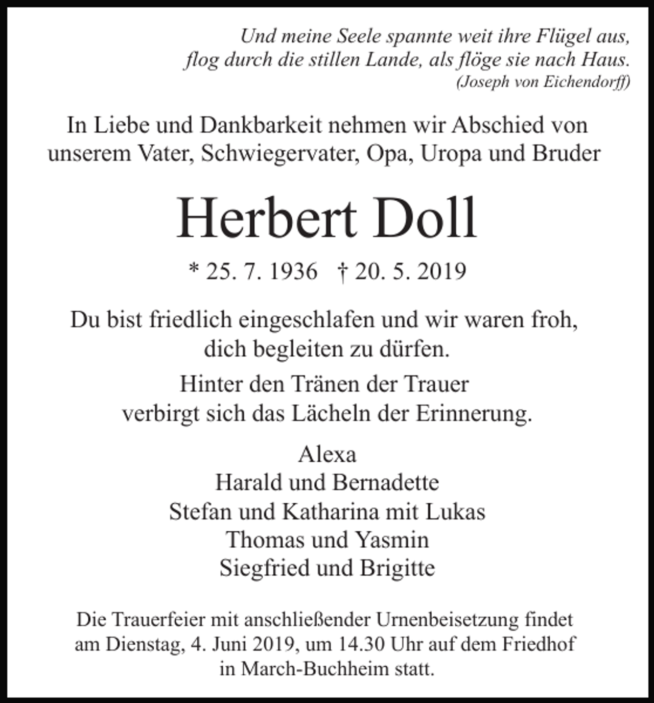 <p>Und meine Seele spannte weit ihre Flügel aus,<br />flog durch die stillen Lande, als flöge sie nach Haus.<br />(Joseph von Eichendorff)</p><p>In Liebe und Dankbarkeit nehmen wir Abschied von<br />unserem Vater, Schwiegervater, Opa, Uropa und Bruder</p><p>Herbert Doll<br />* 25. 7. 1936 † 20. 5. 2019<br />Du bist friedlich eingeschlafen und wir waren froh,<br />dich begleiten zu dürfen.<br />Hinter den Tränen der Trauer<br />verbirgt sich das Lächeln der Erinnerung.<br />Alexa<br />Harald und Bernadette<br />Stefan und Katharina mit Lukas<br />Thomas und Yasmin<br />Siegfried und Brigitte<br />Die Trauerfeier mit anschließender Urnenbeisetzung findet<br />am Dienstag, 4. Juni 2019, um 14.30 Uhr auf dem Friedhof<br />in March-Buchheim statt.</p>