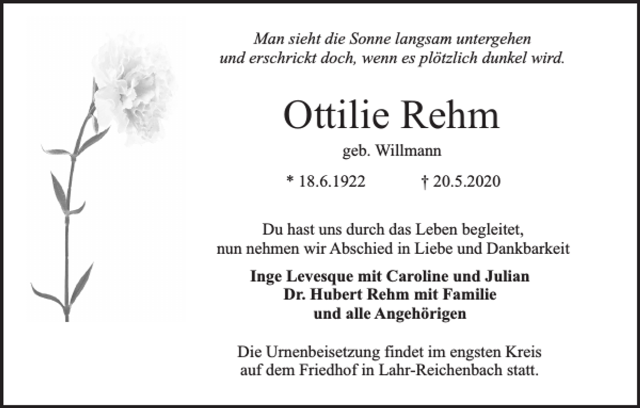 <p>Man sieht die Sonne langsam untergehen<br />und erschrickt doch, wenn es plötzlich dunkel wird.</p><p>Ottilie Rehm<br />geb. Willmann</p><p>* 18.6.1922</p><p>† 20.5.2020</p><p>Du hast uns durch das Leben begleitet,<br />nun nehmen wir Abschied in Liebe und Dankbarkeit<br />Inge Levesque mit Caroline und Julian<br />Dr. Hubert Rehm mit Familie<br />und alle Angehörigen<br />Die Urnenbeisetzung findet im engsten Kreis<br />auf dem Friedhof in Lahr-Reichenbach statt.</p>