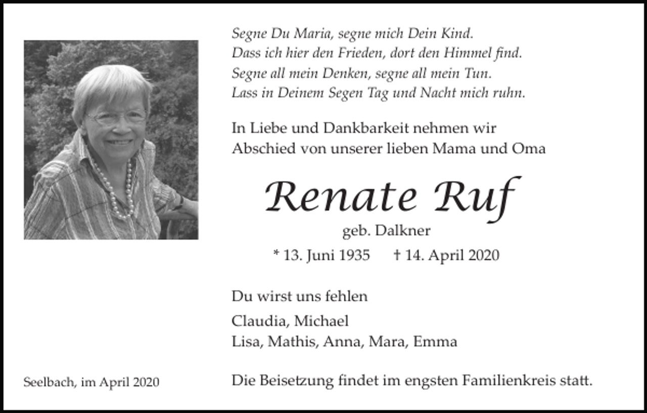 <p>Segne Du Maria, segne mich Dein Kind.<br />Dass ich hier den Frieden, dort den Himmel ﬁnd.<br />Segne all mein Denken, segne all mein Tun.<br />Lass in Deinem Segen Tag und Nacht mich ruhn.</p><p>In Liebe und Dankbarkeit nehmen wir<br />Abschied von unserer lieben Mama und Oma</p><p>Renate Ruf<br />geb. Dalkner</p><p>* 13. Juni 1935</p><p>† 14. April 2020</p><p>Du wirst uns fehlen<br />Claudia, Michael<br />Lisa, Mathis, Anna, Mara, Emma<br />Seelbach, im April 2020</p><p>Die Beise�ung ﬁndet im engsten Familienkreis sta�.</p>