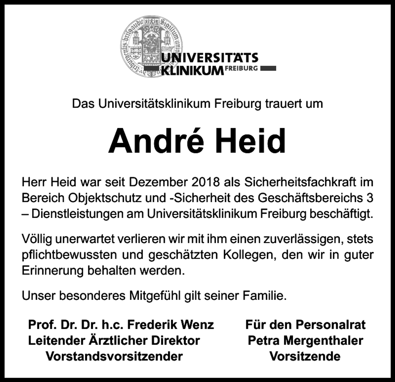 <p>Das Universitätsklinikum Freiburg trauert um</p><p>André Heid<br />Herr Heid war seit Dezember 2018 als Sicherheitsfachkraft im<br />Bereich Objektschutz und -Sicherheit des Geschäftsbereichs 3<br />– Dienstleistungen am Universitätsklinikum Freiburg beschäftigt.<br />Völlig unerwartet verlieren wir mit ihm einen zuverlässigen, stets<br />pflichtbewussten und geschätzten Kollegen, den wir in guter<br />Erinnerung behalten werden.<br />Unser besonderes Mitgefühl gilt seiner Familie.<br />Prof. Dr. Dr. h.c. Frederik Wenz<br />Leitender Ärztlicher Direktor<br />Vorstandsvorsitzender</p><p>Für den Personalrat<br />Petra Mergenthaler<br />Vorsitzende</p>