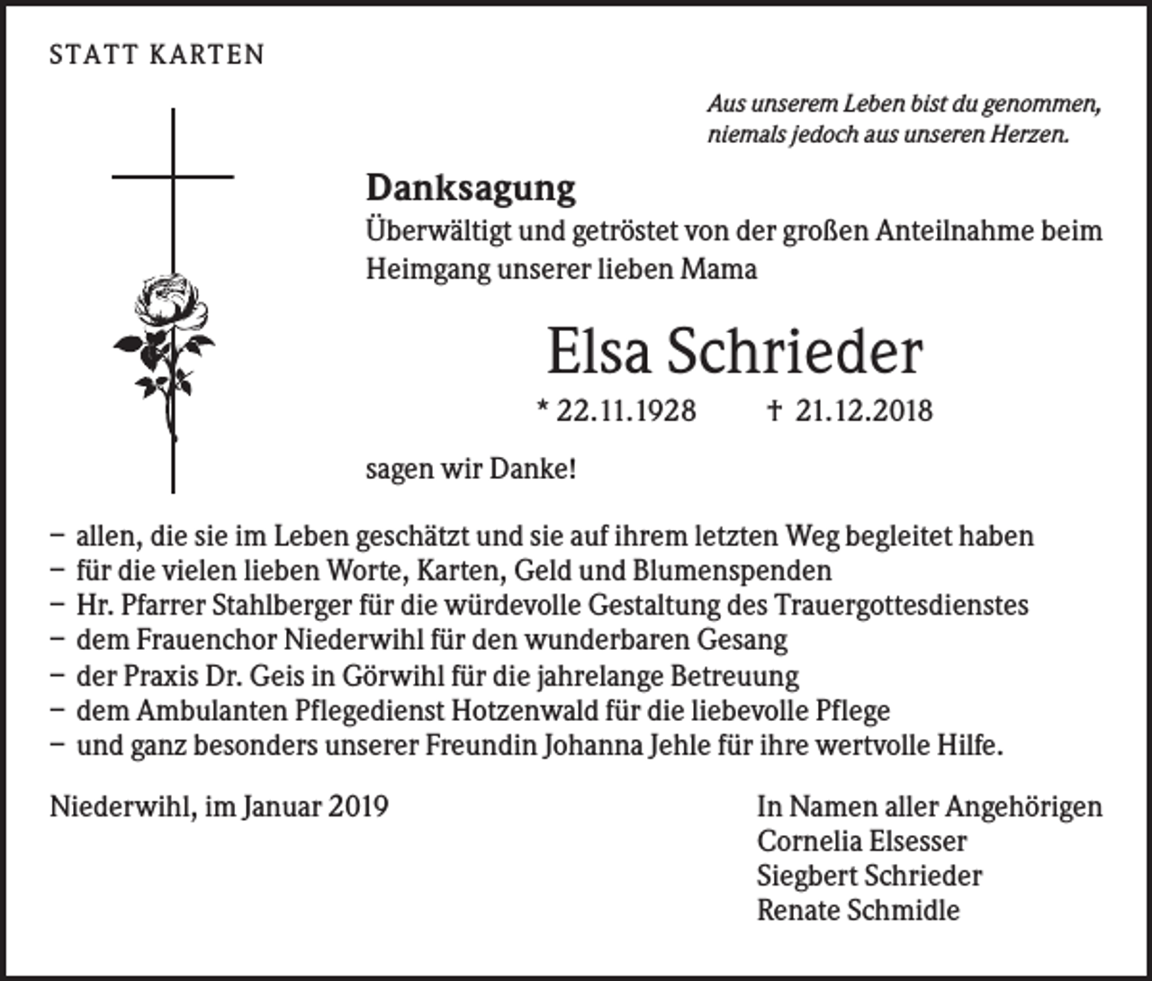 <p>S TA TT K A RTEN<br />Aus unserem Leben bist du genommen,<br />niemals jedoch aus unseren Herzen.</p><p>Danksagung<br />Überwältigt und getröstet von der großen Anteilnahme beim<br />Heimgang unserer lieben Mama</p><p>Elsa Schrieder<br />* 22.11.1928</p><p>† 21.12.2018</p><p>sagen wir Danke!<br />–<br />–<br />–<br />–<br />–<br />–<br />–</p><p>allen, die sie im Leben geschätzt und sie auf ihrem letzten Weg begleitet haben<br />für die vielen lieben Worte, Karten, Geld und Blumenspenden<br />Hr. Pfarrer Stahlberger für die würdevolle Gestaltung des Trauergottesdienstes<br />dem Frauenchor Niederwihl für den wunderbaren Gesang<br />der Praxis Dr. Geis in Görwihl für die jahrelange Betreuung<br />dem Ambulanten Pflegedienst Hotzenwald für die liebevolle Pflege<br />und ganz besonders unserer Freundin Johanna Jehle für ihre wertvolle Hilfe.</p><p>Niederwihl, im Januar 2019</p><p>In Namen aller Angehörigen<br />Cornelia Elsesser<br />Siegbert Schrieder<br />Renate Schmidle</p>
