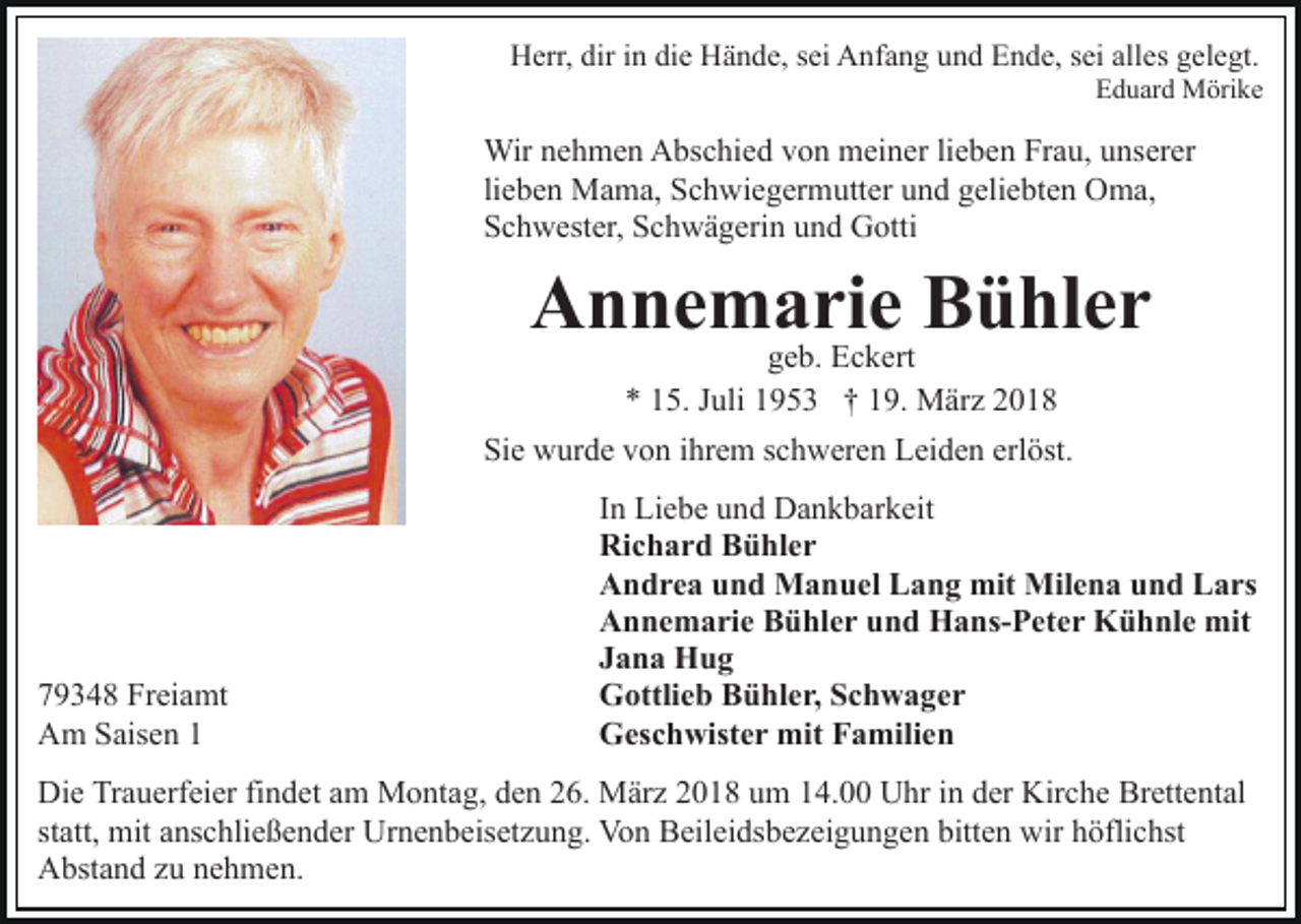 <p>H err, dir<br />n didie<br />e HHände,<br />ä n d e, s sei<br />e i Anfang<br />A nf a n g und<br />u n d Ende,<br />E n d e, sei<br />s ei alles<br />all es gelegt.<br />g el e gt.<br />Herr,<br />diri in</p><p>Eduard<br />E d u ar d Mörike<br />M öri k e</p><p>Wir<br />Wir n enehmen<br />h m e n AAbschied<br />bs c hi e d v von<br />o n meiner<br />m ei n er lilieben<br />e b e n Frau,<br />Fr a u, uunserer<br />ns er er<br />lieben<br />li e b e n Mama,<br />M a m a, Schwiegermutter<br />S c h wi e g er mutt er uund<br />n d ggeliebten<br />eli e bt e n Oma,<br />O m a,<br />Schwester,<br />S c h w est er, SSchwägerin<br />c h w ä g eri n uund<br />n d Gotti<br />G otti</p><p>AAnnemarie<br />n n e m aggeb.<br />riEec k ert BBühler<br />ü hl e r<br />e b. Eckert<br />** 115.<br />5. JJuli<br />uli 11953<br />9 5 3 †† 119.<br />9. März<br />M ä r z<br />Sie<br />erlöst.<br />Si e wurde<br />w ur d e vvon<br />o n iihrem<br />hr e m sschweren<br />c h w er e n Leiden<br />L ei d e n erl<br />öst.</p><p>7 9 3 4 8 Freiamt<br />79348<br />Fr ei a mt<br />AAm<br />m SSaisen<br />ais e n 11</p><p>IInn Liebe<br />Li e b e und<br />u n d Dankbarkeit<br />D a n k b ar k eit<br />Ri<br />c h a r d BBühler<br />ü hl e r<br />Richard<br />AAndrea<br />n d r e a uund<br />n d Manuel<br />M a n u el LLang<br />a n g mit<br />mit Milena<br />Mil e n a uund<br />n d Lars<br />L a rs<br />AAnnemarie<br />n n e m a ri e BBühler<br />ü hl e r uund<br />n d HHans-Peter<br />a ns- P et e r KKühnle<br />ü h nl e mit<br />mit<br />JJana<br />a n a Hug<br />Hug<br />GGottlieb<br />ottli e b BBühler,<br />ü hl e r, SSchwager<br />c h w a g er<br />GGeschwister<br />es c h wist e r mit<br />mit FFamilien<br />a mili e n</p><p>Di e TrTrauerfeier<br />Die<br />a u erf ei er fifindet<br />n d et aam<br />m Montag,<br />M o nt a g, den<br />d e n 26.<br />2 6. März<br />M är z 2018<br />2 01 8 uum<br />m 114.00<br />4. Uhr<br />U hr iin<br />n dder<br />er Kirche<br />K ir c h e Brettental<br />Br ett e nt al<br />statt,<br />st att, mit<br />mit anschließender<br />a ns c hli e ß e n d er Urnenbeisetzung.<br />U r n e n b eis et z u n g. Von<br />Vo n Beileidsbezeigungen<br />B eilei ds b e z ei g u n g e n bitten<br />bitt e n wir<br />w ir höflichst<br />h öfli c hst<br />Abstand<br />A bst a n d zzu<br />u nnehmen.<br />e h m e n.</p>