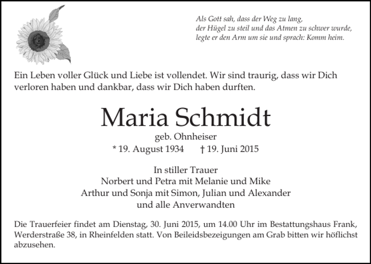 <p>Als Gott sah, dass der Weg zu lang,<br />der Hügel zu steil und das Atmen zu schwer wurde,<br />legte er den Arm um sie und sprach: Komm heim.</p><p>Ein Leben voller Glück und Liebe ist vollendet. Wir sind traurig, dass wir Dich<br />verloren haben und dankbar, dass wir Dich haben durften.</p><p>Maria Schmidt<br />geb. Ohnheiser<br />* 19. August 1934<br />† 19. Juni 2015</p><p>In stiller Trauer<br />Norbert und Petra mit Melanie und Mike<br />Arthur und Sonja mit Simon, Julian und Alexander<br />und alle Anverwandten<br />Die Trauerfeier findet am Dienstag, 30. Juni 2015, um 14.00 Uhr im Bestattungshaus Frank,<br />Werderstraße 38, in Rheinfelden statt. Von Beileidsbezeigungen am Grab bitten wir höflichst<br />abzusehen.</p>