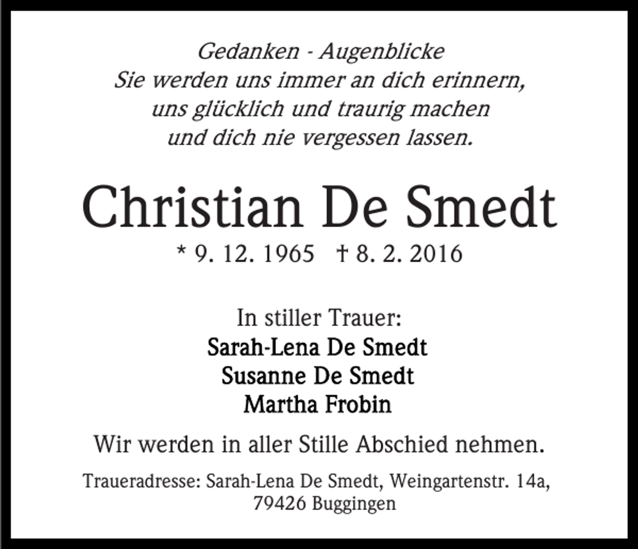 <p>Gedanken - Augenblicke<br />Sie werden uns immer an dich erinnern,<br />uns glücklich und traurig machen<br />und dich nie vergessen lassen.</p><p>Christian De Smedt<br />* 9. 12. 1965 † 8. 2. 2016<br />In stiller Trauer:</p><p>Wir werden in aller Stille Abschied nehmen.<br />Traueradresse: Sarah-Lena De Smedt, Weingartenstr. 14a,<br />79426 Buggingen</p>