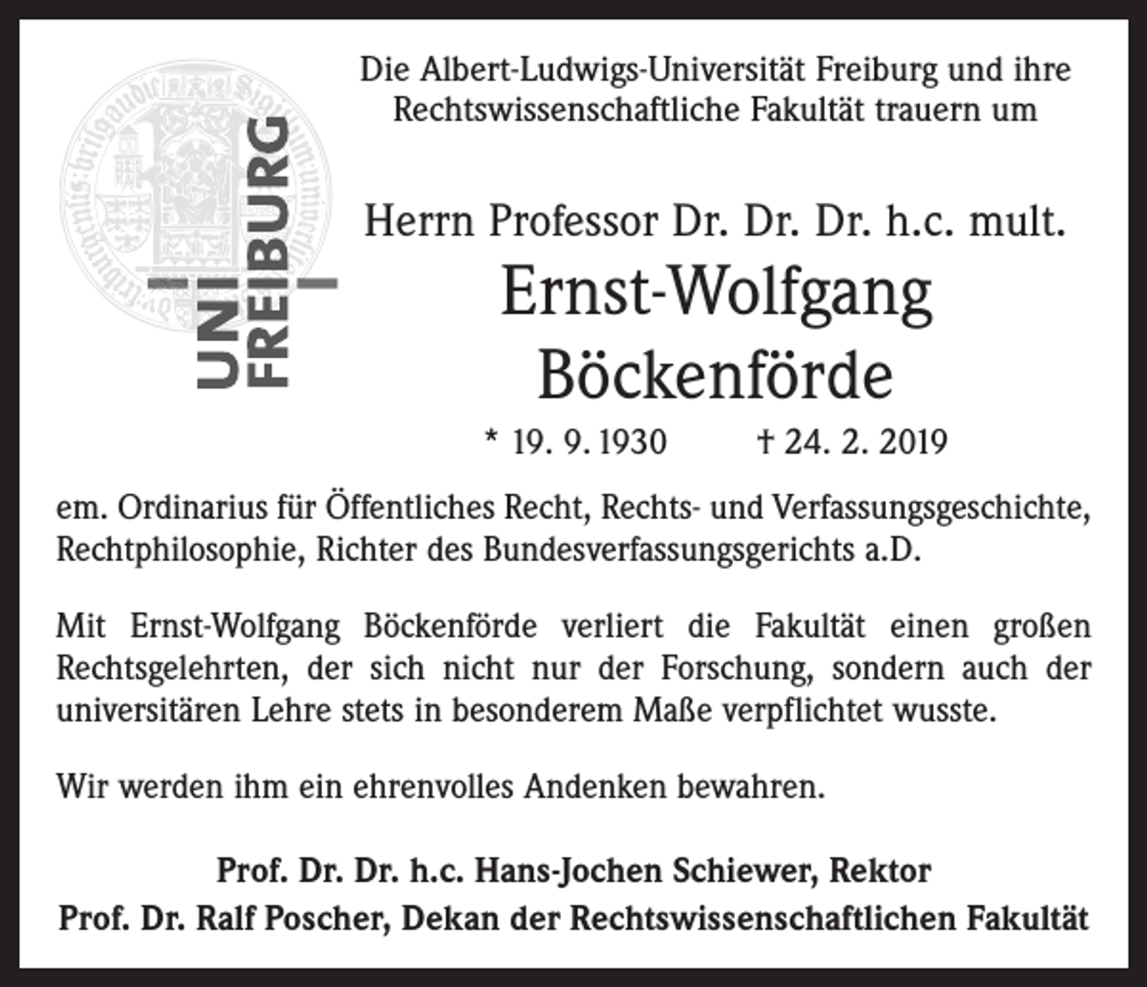 <p>Die Albert-Ludwigs-Universität Freiburg und ihre<br />Rechtswissenschaftliche Fakultät trauern um</p><p>Herrn Professor Dr. Dr. Dr. h.c. mult.</p><p>Ernst-Wolfgang<br />Böckenförde<br />* 19. 9. 1930</p><p>† 24. 2. 2019</p><p>em. Ordinarius für Öffentliches Recht, Rechts- und Verfassungsgeschichte,<br />Rechtphilosophie, Richter des Bundesverfassungsgerichts a.D.<br />Mit Ernst-Wolfgang Böckenförde verliert die Fakultät einen großen<br />Rechtsgelehrten, der sich nicht nur der Forschung, sondern auch der<br />universitären Lehre stets in besonderem Maße verpflichtet wusste.<br />Wir werden ihm ein ehrenvolles Andenken bewahren.<br />Prof. Dr. Dr. h.c. Hans-Jochen Schiewer, Rektor<br />Prof. Dr. Ralf Poscher, Dekan der Rechtswissenschaftlichen Fakultät</p>