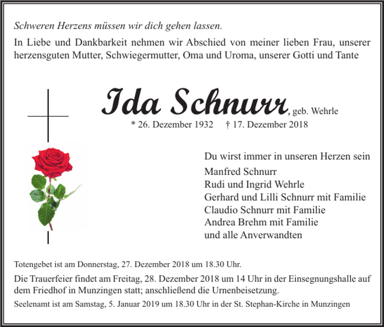 <p>Schweren Herzens müssen wir dich gehen lassen.<br />In Liebe und Dankbarkeit nehmen wir Abschied von meiner lieben Frau, unserer<br />herzensguten Mutter, Schwiegermutter, Oma und Uroma, unserer Gotti und Tante</p><p>Ida Schnurr<br />* 26. Dezember 1932</p><p>, geb. Wehrle<br />† 17. Dezember 2018</p><p>Du wirst immer in unseren Herzen sein<br />Manfred Schnurr<br />Rudi und Ingrid Wehrle<br />Gerhard und Lilli Schnurr mit Familie<br />Claudio Schnurr mit Familie<br />Andrea Brehm mit Familie<br />und alle Anverwandten<br />Totengebet ist am Donnerstag, 27. Dezember 2018 um 18.30 Uhr.</p><p>Die Trauerfeier findet am Freitag, 28. Dezember 2018 um 14 Uhr in der Einsegnungshalle auf<br />dem Friedhof in Munzingen statt; anschließend die Urnenbeisetzung.<br />Seelenamt ist am Samstag, 5. Januar 2019 um 18.30 Uhr in der St. Stephan-Kirche in Munzingen</p>