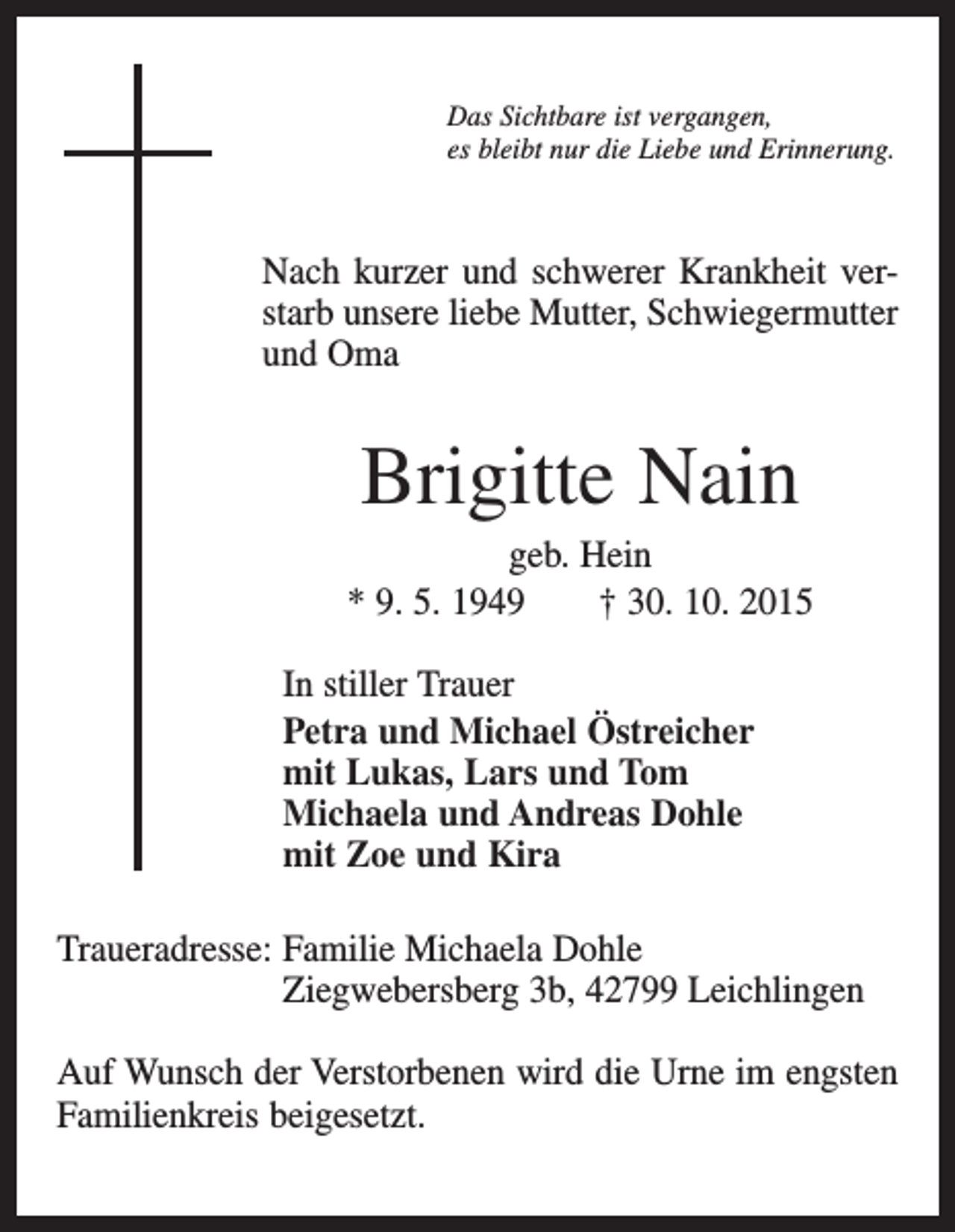<p>Das Sichtbare ist vergangen,<br />es bleibt nur die Liebe und Erinnerung.</p><p>Nach kurzer und schwerer Krankheit verstarb unsere liebe Mutter, Schwiegermutter<br />und Oma</p><p>Brigitte Nain<br />geb. Hein<br />* 9. 5. 1949 † 30. 10. 2015<br />In stiller Trauer<br />Petra und Michael Östreicher<br />mit Lukas, Lars und Tom<br />Michaela und Andreas Dohle<br />mit Zoe und Kira<br />Traueradresse: F<br />amilie Michaela Dohle<br />Ziegwebersberg 3b, 42799 Leichlingen<br />Auf Wunsch der Verstorbenen wird die Urne im engsten<br />Familienkreis beigesetzt.</p>