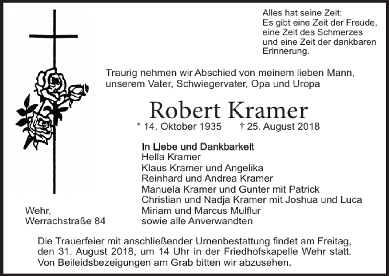 <p>Alles hat seine Zeit:<br />Es gibt eine Zeit der Freude,<br />eine Zeit des Schmerzes<br />und eine Zeit der dankbaren<br />Erinnerung.</p><p>Traurig nehmen wir Abschied von meinem lieben Mann,<br />unserem Vater, Schwiegervater, Opa und Uropa</p><p>Robert Kramer</p><p>* 14. Oktober 1935</p><p>Wehr,<br />Werrachstraße 84</p><p>25. August 2018</p><p>In Liebe und Dankbarkeit<br />Hella Kramer<br />Klaus Kramer und Angelika<br />Reinhard und Andrea Kramer<br />Manuela Kramer und Gunter mit Patrick<br />Christian und Nadja Kramer mit Joshua und Luca<br />Miriam und Marcus Mulflur<br />sowie alle Anverwandten</p><p>Die Trauerfeier mit anschließender Urnenbestattung findet am Freitag,<br />den 31. August 2018, um 14 Uhr in der Friedhofskapelle Wehr statt.<br />Von Beileidsbezeigungen am Grab bitten wir abzusehen.</p>