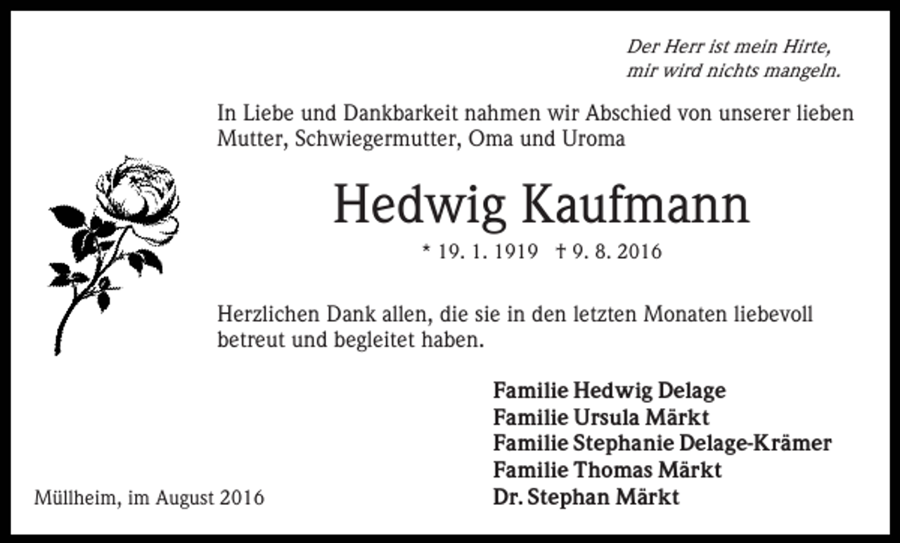 <p>Der Herr ist mein Hirte,<br />mir wird nichts mangeln.</p><p>In Liebe und Dankbarkeit nahmen wir Abschied von unserer lieben<br />Mutter, Schwiegermutter, Oma und Uroma</p><p>Hedwig Kaufmann<br />* 19. 1. 1919 † 9. 8. 2016</p><p>Herzlichen Dank allen, die sie in den letzten Monaten liebevoll<br />betreut und begleitet haben.</p><p>Müllheim, im August 2016</p><p>Familie Hedwig Delage<br />Familie Ursula Märkt<br />Familie Stephanie Delage-Krämer<br />Familie Thomas Märkt<br />Dr. Stephan Märkt</p>