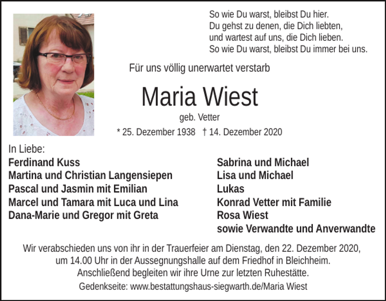 <p>So wie Du warst, bleibst Du hier.<br />Du gehst zu denen, die Dich liebten,<br />und wartest auf uns, die Dich lieben.<br />So wie Du warst, bleibst Du immer bei uns.</p><p>> Foto <</p><p>Für uns völlig unerwartet verstarb</p><p>Maria Wiest<br />geb. Vetter<br />* 25. Dezember 1938 † 14. Dezember 2020</p><p>In Liebe:<br />Ferdinand Kuss<br />Martina und Christian Langensiepen<br />Pascal und Jasmin mit Emilian<br />Marcel und Tamara mit Luca und Lina<br />Dana-Marie und Gregor mit Greta</p><p>Sabrina und Michael<br />Lisa und Michael<br />Lukas<br />Konrad Vetter mit Familie<br />Rosa Wiest<br />sowie Verwandte und Anverwandte</p><p>Wir verabschieden uns von ihr in der Trauerfeier am Dienstag, den 22. Dezember 2020,<br />um 14.00 Uhr in der Aussegnungshalle auf dem Friedhof in Bleichheim.<br />Anschließend begleiten wir ihre Urne zur letzten Ruhestätte.<br />Gedenkseite: www.bestattungshaus-siegwarth.de/Maria Wiest</p>