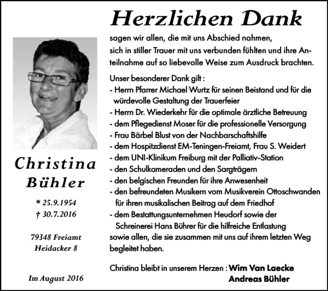 <p>Herzlichen Dank<br />sagen wir allen, die mit uns Abschied nahmen,<br />sich in stiller Trauer mit uns verbunden fühlten und ihre Anteilnahme auf so liebevolle Weise zum Ausdruck brachten.</p><p>79348 Freiamt<br />Heidacker 8</p><p>Unser besonderer Dank gilt :<br />- Herrn Pfarrer Michael Wurtz für seinen Beistand und für die<br />würdevolle Gestaltung der Trauerfeier<br />- Herrn Dr. Wiederkehr für die optimale ärztliche Betreuung<br />- dem Pflegedienst Moser für die professionelle Versorgung<br />- Frau Bärbel Blust von der Nachbarschaftshilfe<br />- dem Hospitzdienst EM-Teningen-Freiamt, Frau S. Weidert<br />- dem UNI-Klinikum Freiburg mit der Palliativ-Station<br />- den Schulkameraden und den Sargträgern<br />- den belgischen Freunden für ihre Anwesenheit<br />- den befreundeten Musikern vom Musikverein Ottoschwanden<br />für ihren musikalischen Beitrag auf dem Friedhof<br />- dem Bestattungsunternehmen Heudorf sowie der<br />Schreinerei Hans Bührer für die hilfreiche Entlastung<br />sowie allen, die sie zusammen mit uns auf ihrem letzten Weg<br />begleitet haben.</p><p>Im August 2016</p><p>Christina bleibt in unserem Herzen : Wim Van Laecke<br />Andreas Bühler</p><p>Christina<br />Bühler<br />* 25.9.1954<br />† 30.7.2016</p>