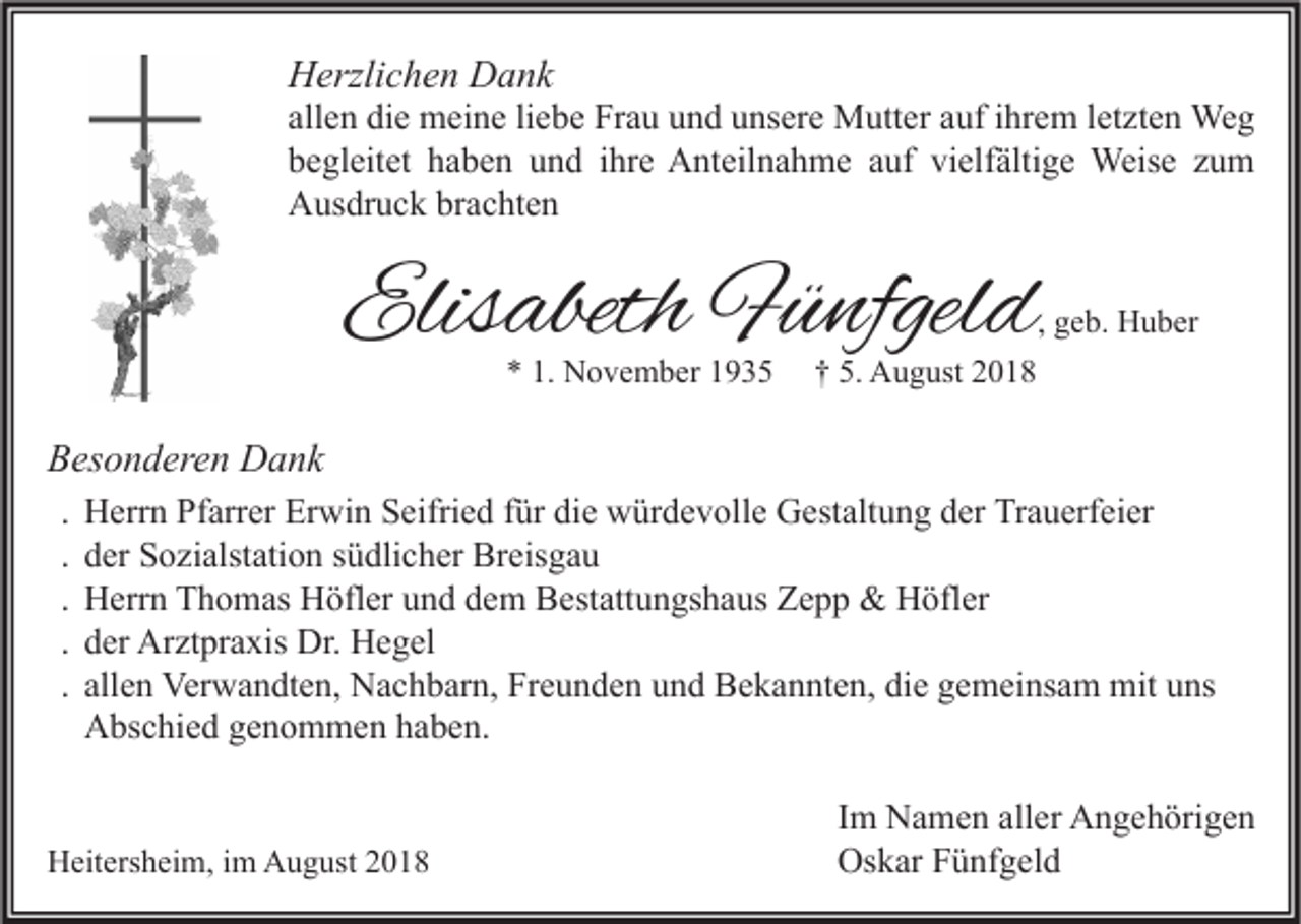 <p>Herzlichen Dank</p><p>allen die meine liebe Frau und unsere Mutter auf ihrem letzten Weg<br />begleitet haben und ihre Anteilnahme auf vielfältige Weise zum<br />Ausdruck brachten</p><p>Elisabeth Fünfgeld</p><p>, geb. Huber</p><p>* 1. November 1935</p><p>† 5. August 2018</p><p>Besonderen Dank<br />.<br />.<br />.<br />.<br />.</p><p>Herrn Pfarrer Erwin Seifried für die würdevolle Gestaltung der Trauerfeier<br />der Sozialstation südlicher Breisgau<br />Herrn Thomas Höfler und dem Bestattungshaus Zepp &amp; Höfler<br />der Arztpraxis Dr. Hegel<br />allen Verwandten, Nachbarn, Freunden und Bekannten, die gemeinsam mit uns<br />Abschied genommen haben.</p><p>Heitersheim, im August 2018</p><p>Im Namen aller Angehörigen<br />Oskar Fünfgeld</p>