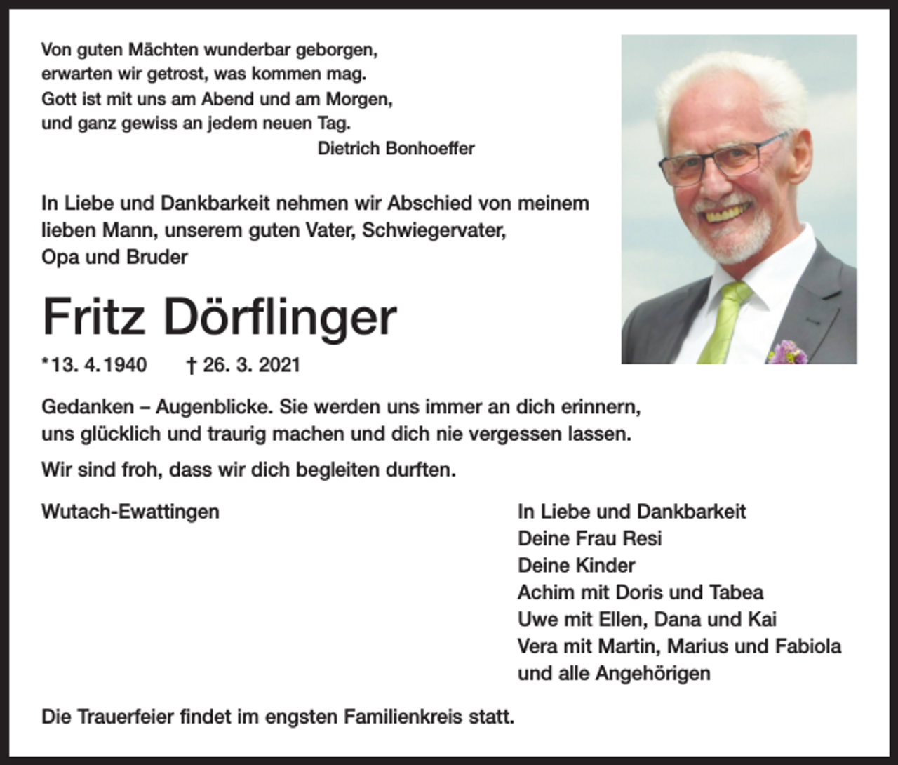 <p>Von guten Mächten wunderbar geborgen,<br />erwarten wir getrost, was kommen mag.<br />Gott ist mit uns am Abend und am Morgen,<br />und ganz gewiss an jedem neuen Tag.</p><p>Dietrich Bonhoeffer</p><p>In Liebe und Dankbarkeit nehmen wir Abschied von meinem<br />lieben Mann, unserem guten Vater, Schwiegervater,<br />Opa und Bruder</p><p>Fritz Dörflinger<br />* 13. 4. 1940 † 26. 3. 2021<br />Gedanken – Augenblicke. Sie werden uns immer an dich erinnern,<br />uns glücklich und traurig machen und dich nie vergessen lassen.<br />Wir sind froh, dass wir dich begleiten durften.<br />Wutach-Ewattingen</p><p>Die Trauerfeier findet im engsten Familienkreis statt.</p><p>In Liebe und Dankbarkeit<br />Deine Frau Resi<br />Deine Kinder<br />Achim mit Doris und Tabea<br />Uwe mit Ellen, Dana und Kai<br />Vera mit Martin, Marius und Fabiola<br />und alle Angehörigen</p>