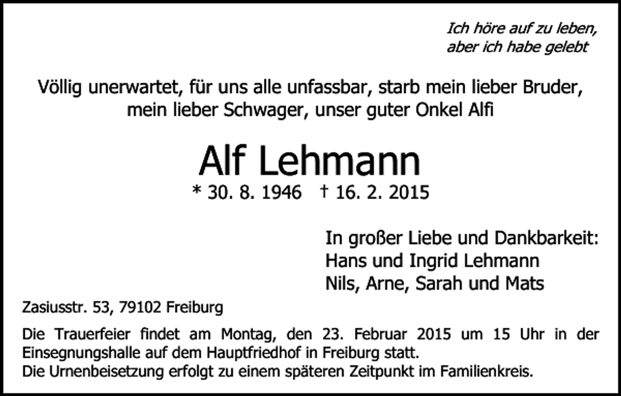 <p>Ich höre auf zu leben,<br />aber ich habe gelebt</p><p>Völlig unerwartet, für uns alle unfassbar, starb mein lieber Bruder,<br />mein lieber Schwager, unser guter Onkel Alfi</p><p>Alf Lehmann</p><p>* 30. 8. 1946 † 16. 2. 2015</p><p>Zasiusstr. 53, 79102 Freiburg</p><p>In großer Liebe und Dankbarkeit:<br />Hans und Ingrid Lehmann<br />Nils, Arne, Sarah und Mats</p><p>Die Trauerfeier findet am Montag, den 23. Februar 2015 um 15 Uhr in der<br />Einsegnungshalle auf dem Hauptfriedhof in Freiburg statt.<br />Die Urnenbeisetzung erfolgt zu einem späteren Zeitpunkt im Familienkreis.</p>