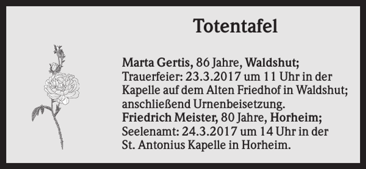<p>Totentafel<br />Marta Gertis, 86 Jahre, Waldshut;<br />Trauerfeier: 23.3.2017 um 11 Uhr in der<br />Kapelle auf dem Alten Friedhof in Waldshut;<br />anschließend Urnenbeisetzung.<br />Friedrich Meister, 80 Jahre, Horheim;<br />Seelenamt: 24.3.2017 um 14 Uhr in der<br />St. Antonius Kapelle in Horheim.</p>