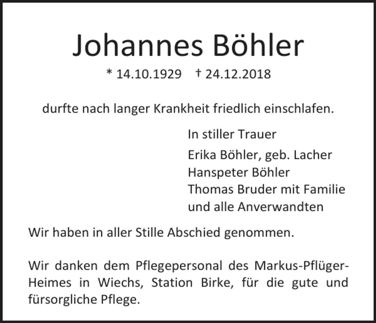 <p>Johannes Böhler<br />* 14.10.1929 † 24.12.2018<br />durfte nach langer Krankheit friedlich einschlafen.<br />In stiller Trauer<br />Erika Böhler, geb. Lacher<br />Hanspeter Böhler<br />Thomas Bruder mit Familie<br />und alle Anverwandten<br />Wir haben in aller Stille Abschied genommen.<br />Wir danken dem Pflegepersonal des Markus-PflügerHeimes in Wiechs, Station Birke, für die gute und<br />fürsorgliche Pflege.</p>