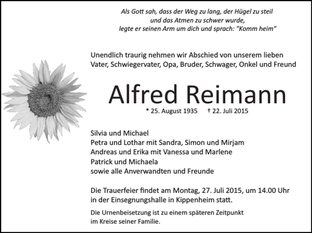 <p>Als Go� sah, dass der Weg zu lang, der Hügel zu steil<br />und das Atmen zu schwer wurde,<br />legte er seinen Arm um dich und sprach: "Komm heim"</p><p>Unendlich traurig nehmen wir Abschied von unserem lieben<br />Vater, Schwiegervater, Opa, Bruder, Schwager, Onkel und Freund</p><p>Alfred Reimann<br />* 25. August 1935</p><p>† 22. Juli 2015</p><p>Silvia und Michael<br />Petra und Lothar mit Sandra, Simon und Mirjam<br />Andreas und Erika mit Vanessa und Marlene<br />Patrick und Michaela<br />sowie alle Anverwandten und Freunde<br />Die Trauerfeier ﬁndet am Montag, 27. Juli 2015, um 14.00 Uhr<br />in der Einsegnungshalle in Kippenheim sta�.<br />Die Urnenbeisetzung ist zu einem späteren Zeitpunkt<br />im Kreise seiner Familie.</p>