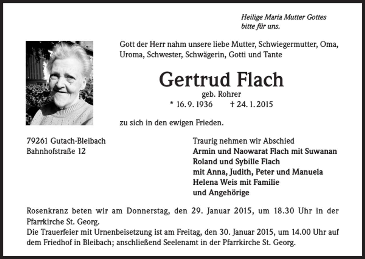 <p>Heilige Maria Mutter Gottes<br />bitte für uns.</p><p>Gott der Herr nahm unsere liebe Mutter, Schwiegermutter, Oma,<br />Uroma, Schwester, Schwägerin, Gotti und Tante</p><p>Gertrud Flach<br />geb. Rohrer<br />* 16. 9. 1936<br />† 24. 1. 2015</p><p>zu sich in den ewigen Frieden.<br />79261 Gutach-Bleibach<br />Bahnhofstraße 12</p><p>Traurig nehmen wir Abschied<br />Armin und Naowarat Flach mit Suwanan<br />Roland und Sybille Flach<br />mit Anna, Judith, Peter und Manuela<br />Helena Weis mit Familie<br />und Angehörige</p><p>Rosenkranz beten wir am Donnerstag, den 29. Januar 2015, um 18.30 Uhr in der<br />Pfarrkirche St. Georg.<br />Die Trauerfeier mit Urnenbeisetzung ist am Freitag, den 30. Januar 2015, um 14.00 Uhr auf<br />dem Friedhof in Bleibach; anschließend Seelenamt in der Pfarrkirche St. Georg.</p>